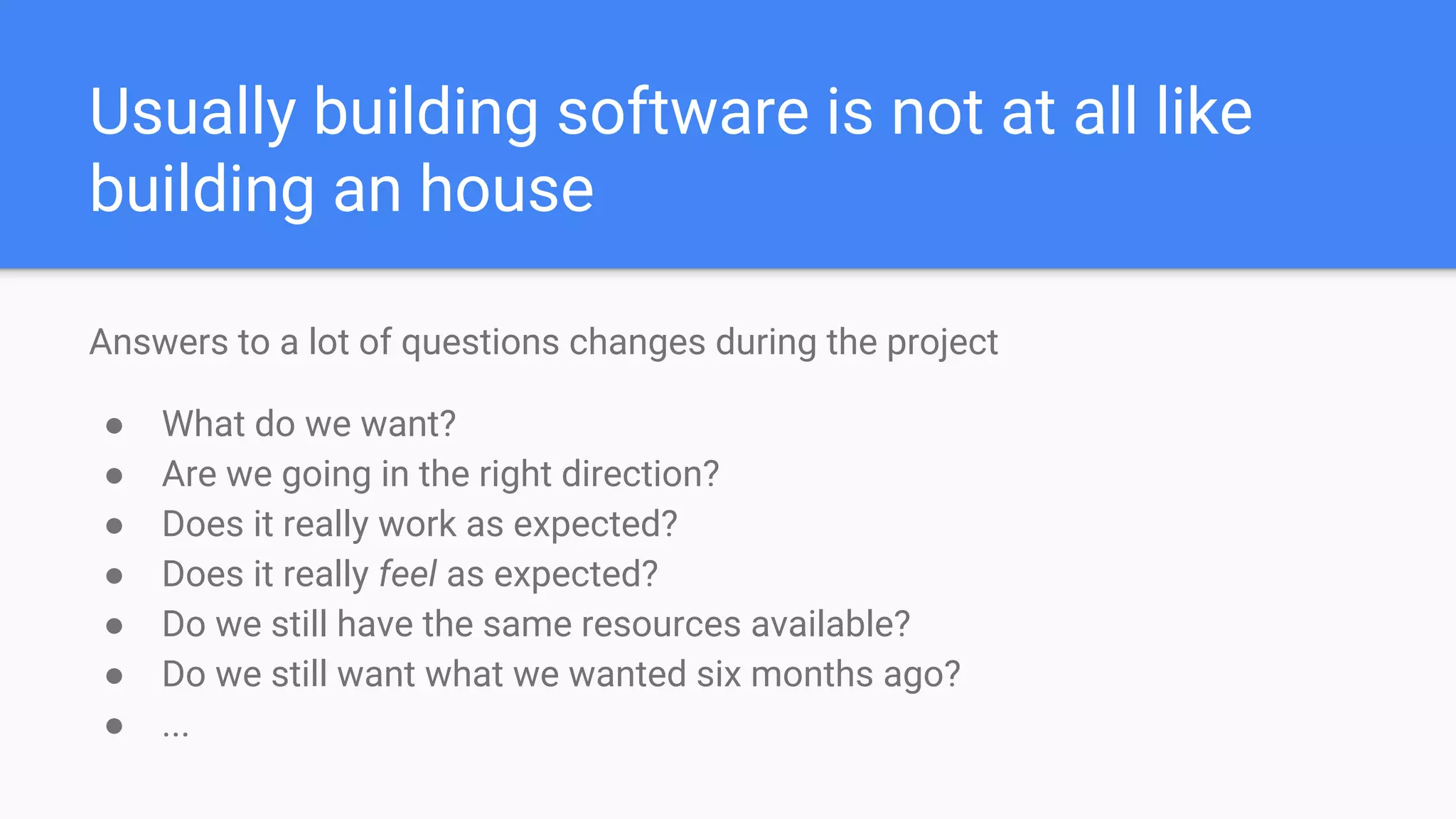 Usually building software is not at all like
building an house
Answers to a lot of questions changes during the project
● What do we want?
● Are we going in the right direction?
● Does it really work as expected?
● Does it really feel as expected?
● Do we still have the same resources available?
● Do we still want what we wanted six months ago?
● ...
 