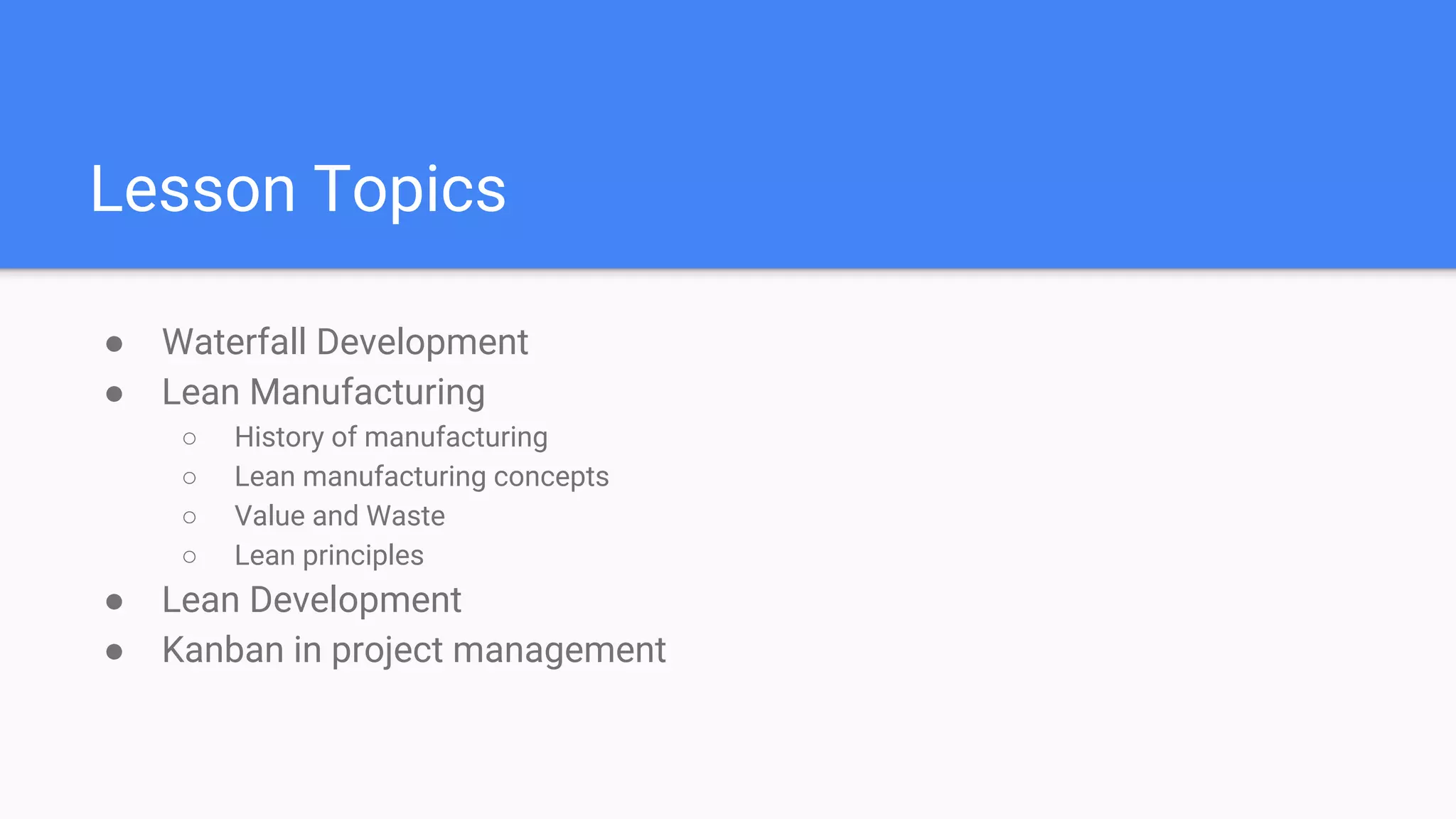 Lesson Topics
● Waterfall Development
● Lean Manufacturing
○ History of manufacturing
○ Lean manufacturing concepts
○ Value and Waste
○ Lean principles
● Lean Development
● Kanban in project management
 