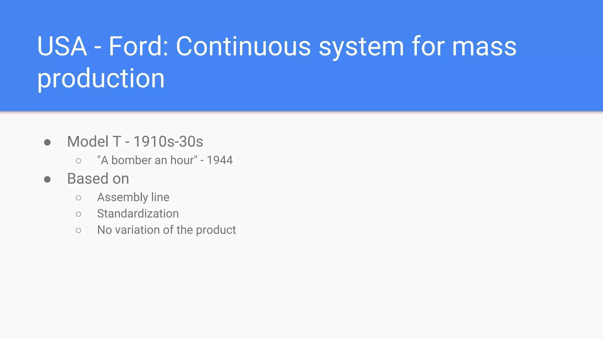 USA - Ford: Continuous system for mass
production
● Model T - 1910s-30s
○ "A bomber an hour" - 1944
● Based on
○ Assembly line
○ Standardization
○ No variation of the product
 