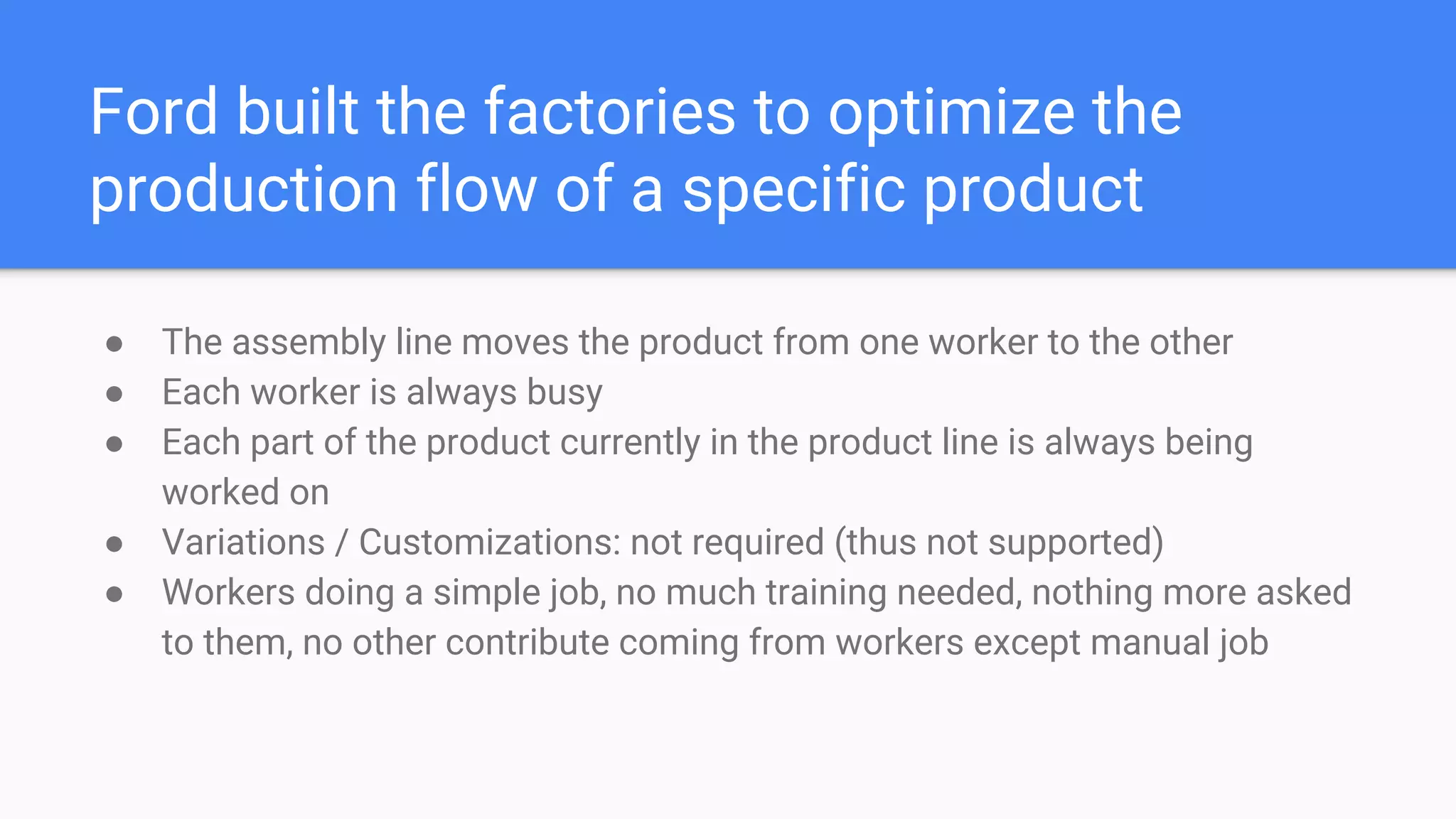 Ford built the factories to optimize the
production flow of a specific product
● The assembly line moves the product from one worker to the other
● Each worker is always busy
● Each part of the product currently in the product line is always being
worked on
● Variations / Customizations: not required (thus not supported)
● Workers doing a simple job, no much training needed, nothing more asked
to them, no other contribute coming from workers except manual job
 