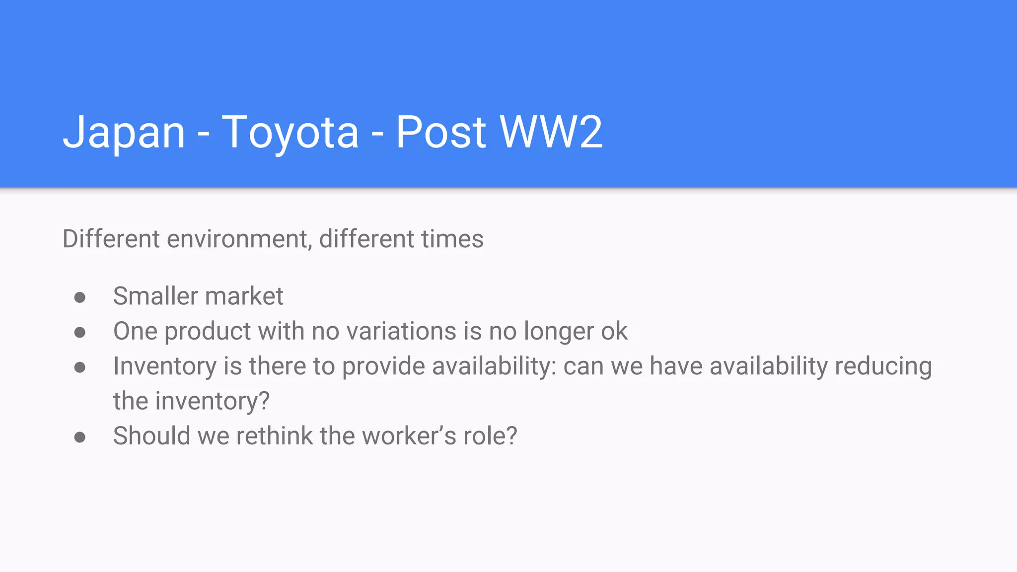 Japan - Toyota - Post WW2
Different environment, different times
● Smaller market
● One product with no variations is no longer ok
● Inventory is there to provide availability: can we have availability reducing
the inventory?
● Should we rethink the worker’s role?
 