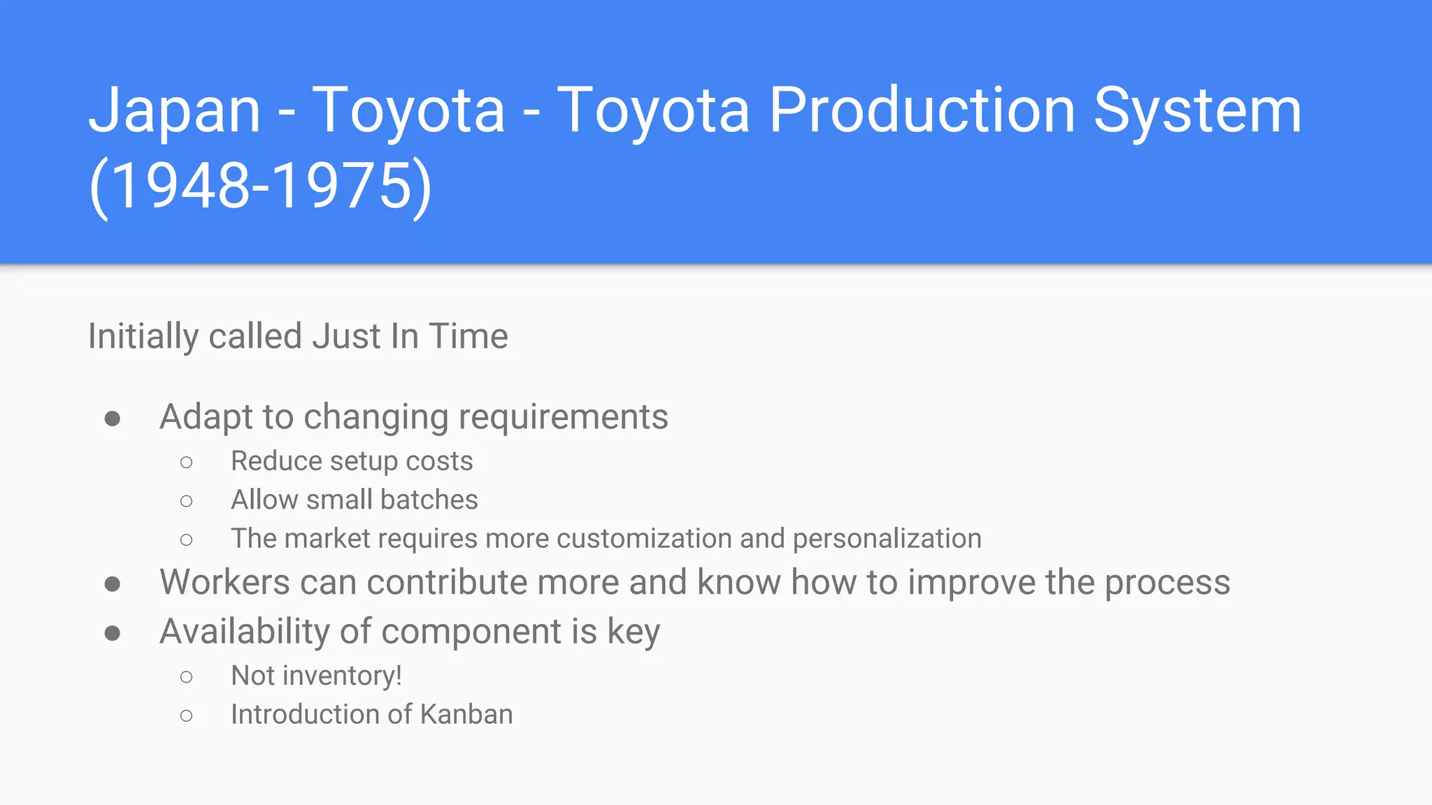 Japan - Toyota - Toyota Production System
(1948-1975)
Initially called Just In Time
● Adapt to changing requirements
○ Reduce setup costs
○ Allow small batches
○ The market requires more customization and personalization
● Workers can contribute more and know how to improve the process
● Availability of component is key
○ Not inventory!
○ Introduction of Kanban
 