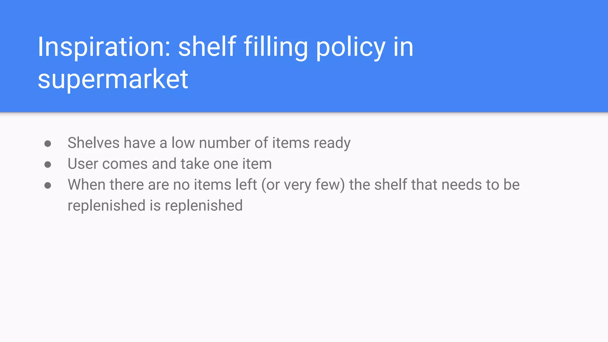 Inspiration: shelf filling policy in
supermarket
● Shelves have a low number of items ready
● User comes and take one item
● When there are no items left (or very few) the shelf that needs to be
replenished is replenished
 