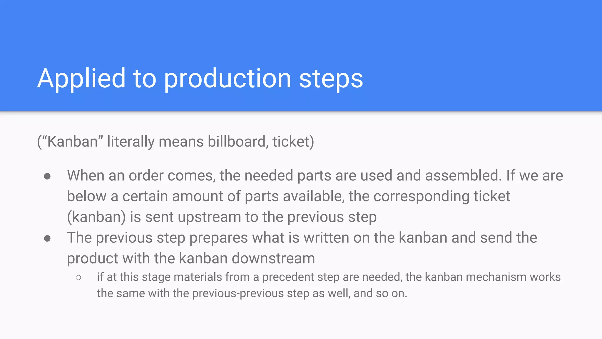 Applied to production steps
(“Kanban” literally means billboard, ticket)
● When an order comes, the needed parts are used and assembled. If we are
below a certain amount of parts available, the corresponding ticket
(kanban) is sent upstream to the previous step
● The previous step prepares what is written on the kanban and send the
product with the kanban downstream
○ if at this stage materials from a precedent step are needed, the kanban mechanism works
the same with the previous-previous step as well, and so on.
 