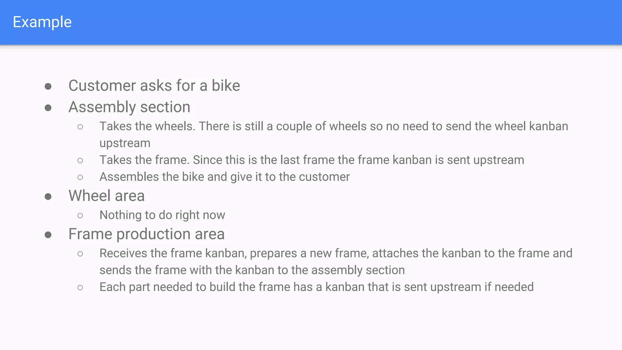 Example
● Customer asks for a bike
● Assembly section
○ Takes the wheels. There is still a couple of wheels so no need to send the wheel kanban
upstream
○ Takes the frame. Since this is the last frame the frame kanban is sent upstream
○ Assembles the bike and give it to the customer
● Wheel area
○ Nothing to do right now
● Frame production area
○ Receives the frame kanban, prepares a new frame, attaches the kanban to the frame and
sends the frame with the kanban to the assembly section
○ Each part needed to build the frame has a kanban that is sent upstream if needed
 