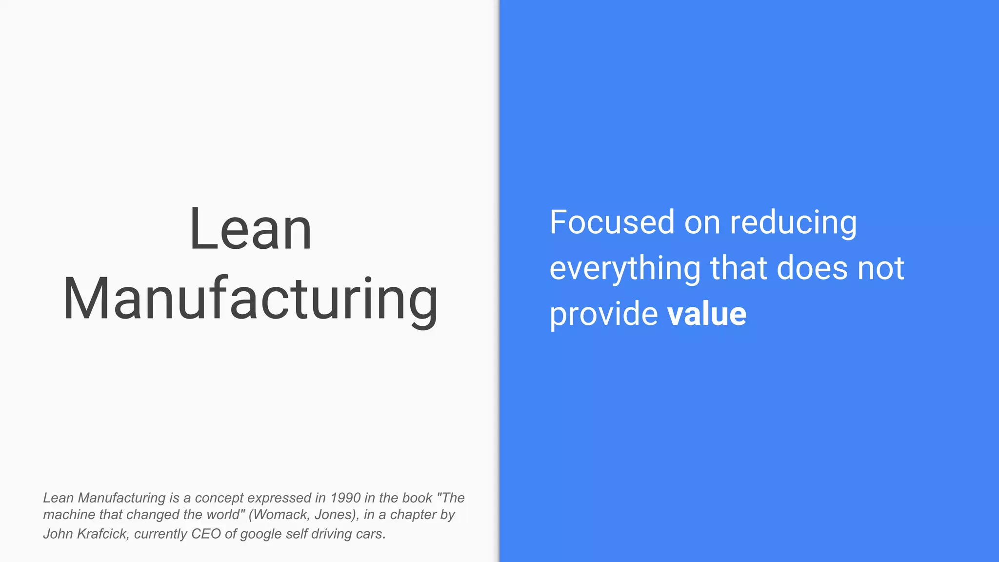 Lean
Manufacturing
Focused on reducing
everything that does not
provide value
Lean Manufacturing is a concept expressed in 1990 in the book "The
machine that changed the world" (Womack, Jones), in a chapter by
John Krafcick, currently CEO of google self driving cars.
 