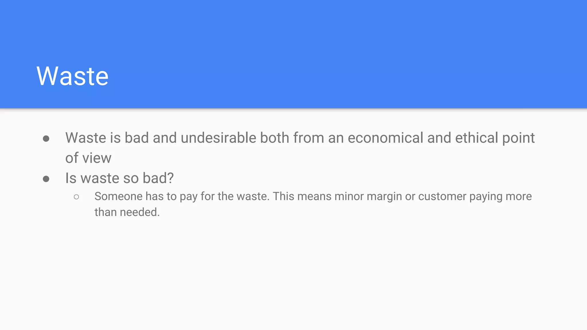 Waste
● Waste is bad and undesirable both from an economical and ethical point
of view
● Is waste so bad?
○ Someone has to pay for the waste. This means minor margin or customer paying more
than needed.
 