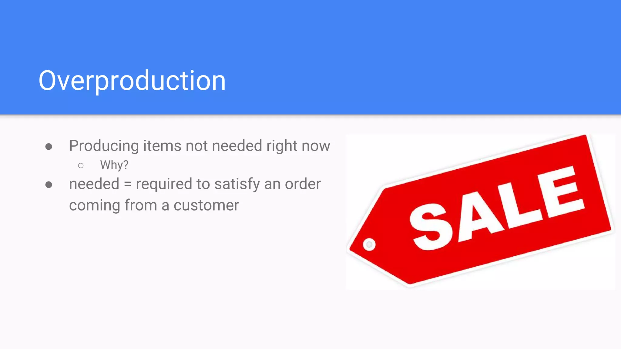 Overproduction
● Producing items not needed right now
○ Why?
● needed = required to satisfy an order
coming from a customer
 