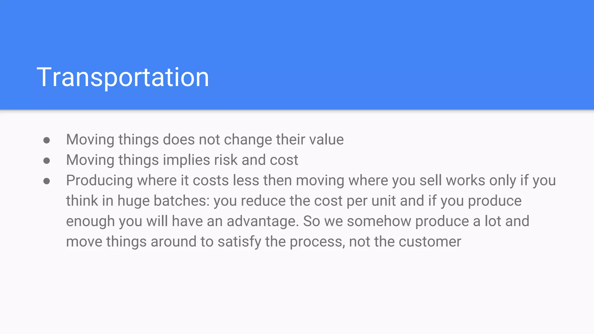 Transportation
● Moving things does not change their value
● Moving things implies risk and cost
● Producing where it costs less then moving where you sell works only if you
think in huge batches: you reduce the cost per unit and if you produce
enough you will have an advantage. So we somehow produce a lot and
move things around to satisfy the process, not the customer
 
