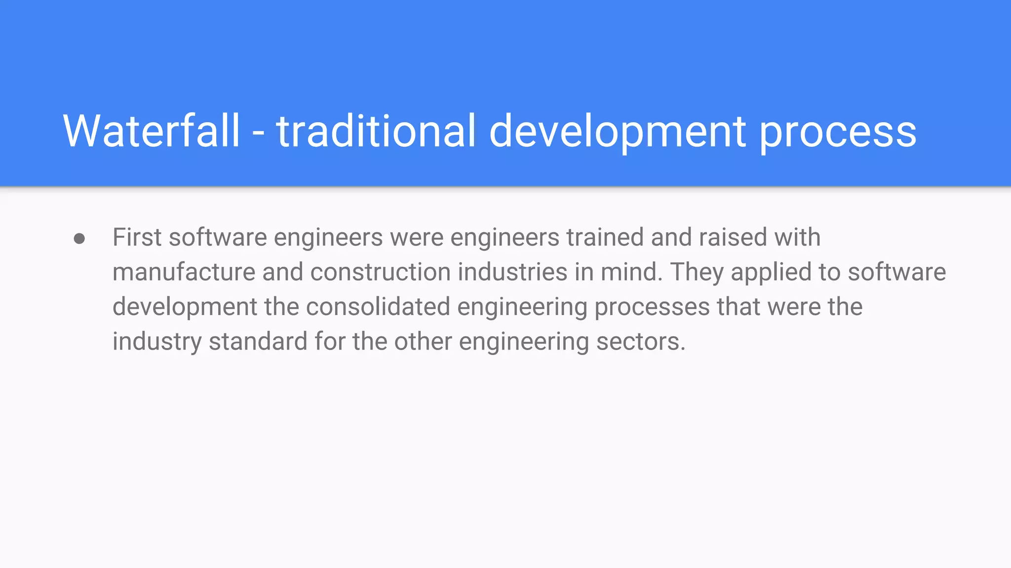 Waterfall - traditional development process
● First software engineers were engineers trained and raised with
manufacture and construction industries in mind. They applied to software
development the consolidated engineering processes that were the
industry standard for the other engineering sectors.
 