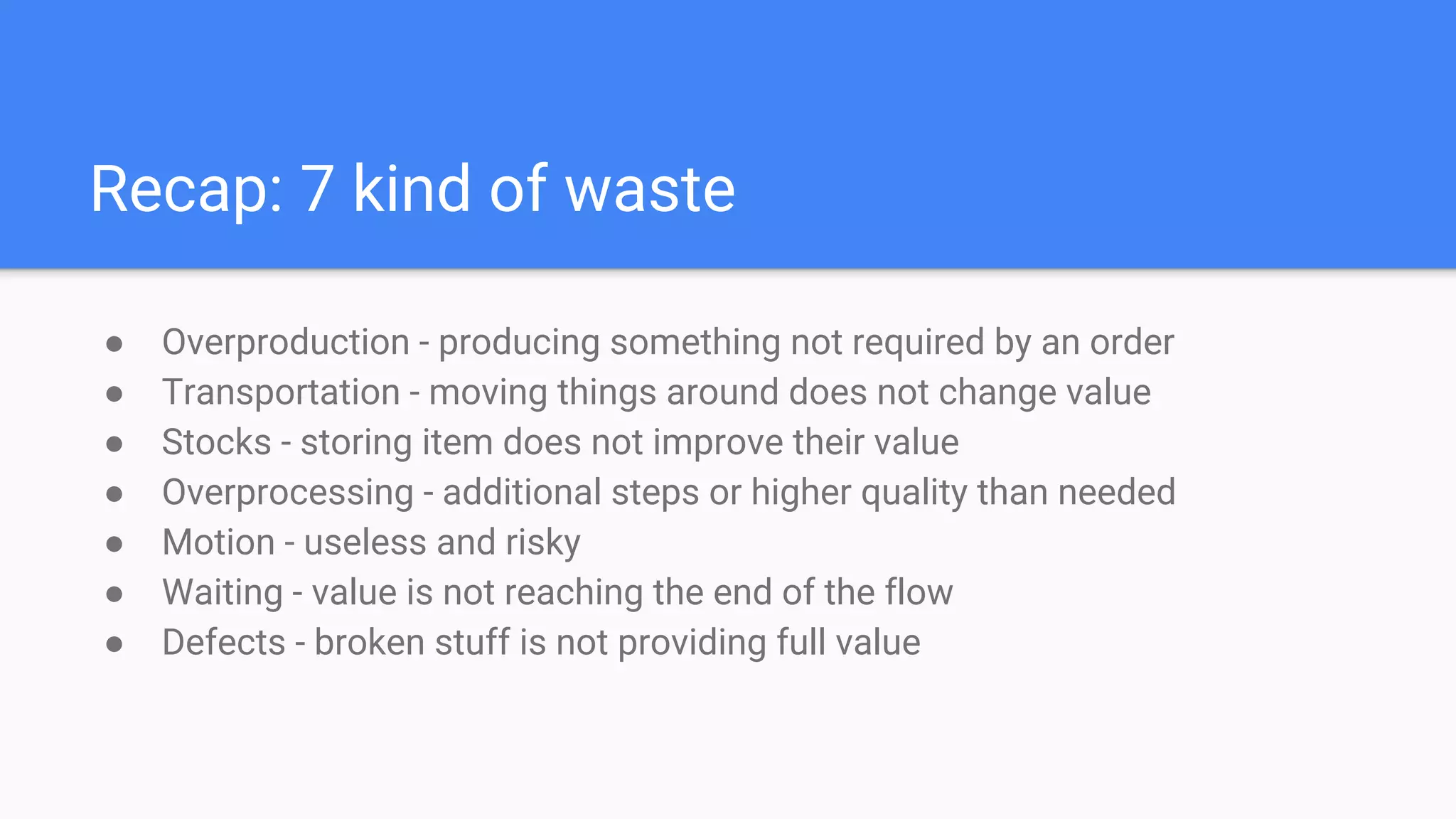 Recap: 7 kind of waste
● Overproduction - producing something not required by an order
● Transportation - moving things around does not change value
● Stocks - storing item does not improve their value
● Overprocessing - additional steps or higher quality than needed
● Motion - useless and risky
● Waiting - value is not reaching the end of the flow
● Defects - broken stuff is not providing full value
 