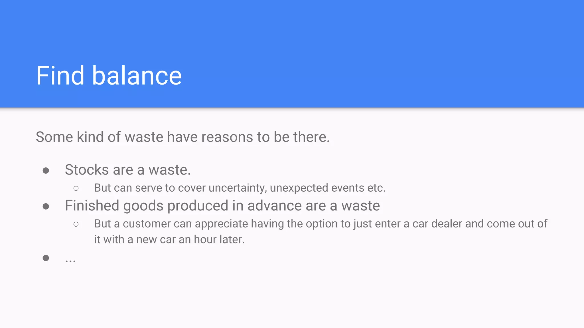 Find balance
Some kind of waste have reasons to be there.
● Stocks are a waste.
○ But can serve to cover uncertainty, unexpected events etc.
● Finished goods produced in advance are a waste
○ But a customer can appreciate having the option to just enter a car dealer and come out of
it with a new car an hour later.
● ...
 
