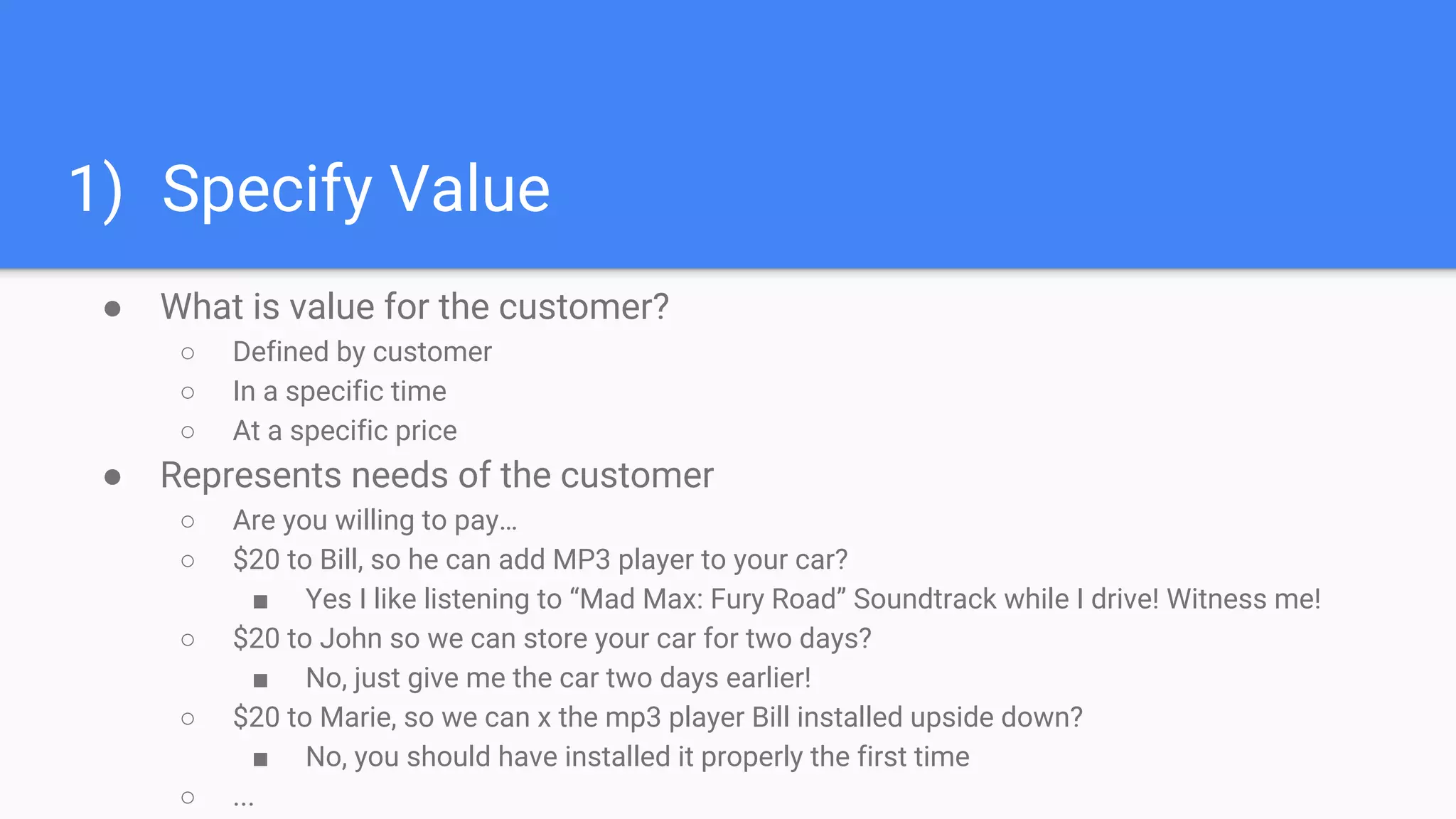 1) Specify Value
● What is value for the customer?
○ Defined by customer
○ In a specific time
○ At a specific price
● Represents needs of the customer
○ Are you willing to pay…
○ $20 to Bill, so he can add MP3 player to your car?
■ Yes I like listening to “Mad Max: Fury Road” Soundtrack while I drive! Witness me!
○ $20 to John so we can store your car for two days?
■ No, just give me the car two days earlier!
○ $20 to Marie, so we can x the mp3 player Bill installed upside down?
■ No, you should have installed it properly the first time
○ ...
 