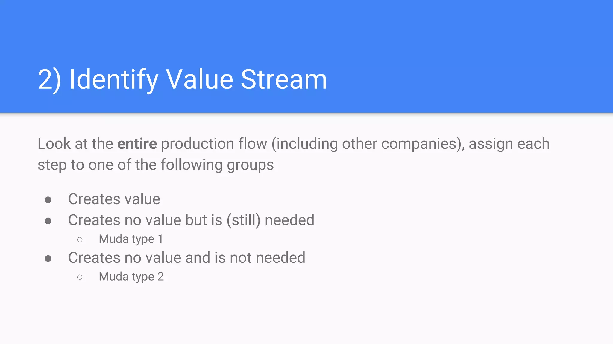 2) Identify Value Stream
Look at the entire production flow (including other companies), assign each
step to one of the following groups
● Creates value
● Creates no value but is (still) needed
○ Muda type 1
● Creates no value and is not needed
○ Muda type 2
 