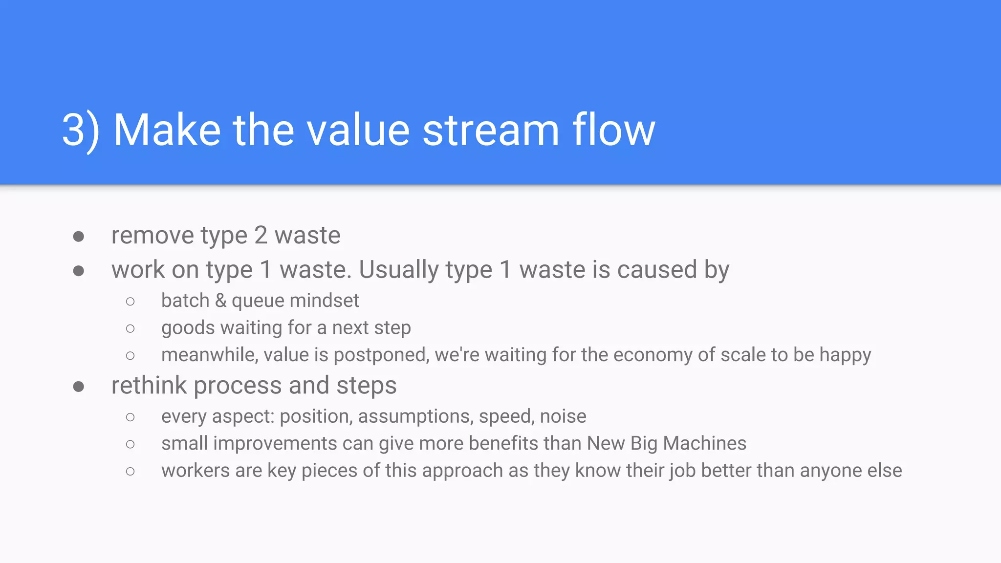 3) Make the value stream flow
● remove type 2 waste
● work on type 1 waste. Usually type 1 waste is caused by
○ batch & queue mindset
○ goods waiting for a next step
○ meanwhile, value is postponed, we're waiting for the economy of scale to be happy
● rethink process and steps
○ every aspect: position, assumptions, speed, noise
○ small improvements can give more benefits than New Big Machines
○ workers are key pieces of this approach as they know their job better than anyone else
 