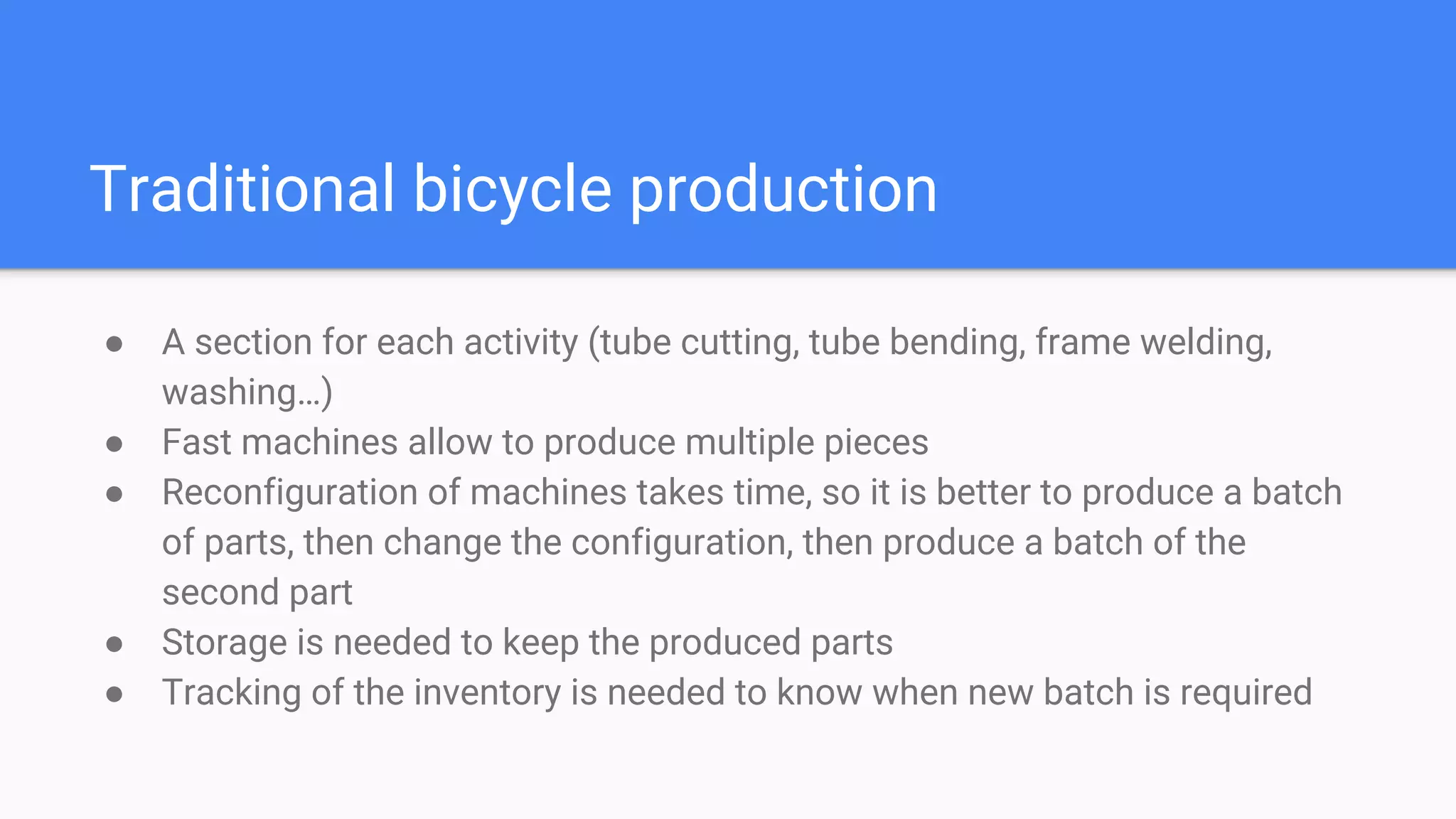 Traditional bicycle production
● A section for each activity (tube cutting, tube bending, frame welding,
washing…)
● Fast machines allow to produce multiple pieces
● Reconfiguration of machines takes time, so it is better to produce a batch
of parts, then change the configuration, then produce a batch of the
second part
● Storage is needed to keep the produced parts
● Tracking of the inventory is needed to know when new batch is required
 