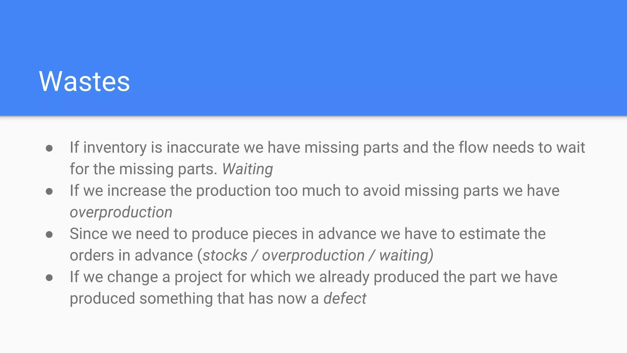 Wastes
● If inventory is inaccurate we have missing parts and the flow needs to wait
for the missing parts. Waiting
● If we increase the production too much to avoid missing parts we have
overproduction
● Since we need to produce pieces in advance we have to estimate the
orders in advance (stocks / overproduction / waiting)
● If we change a project for which we already produced the part we have
produced something that has now a defect
 