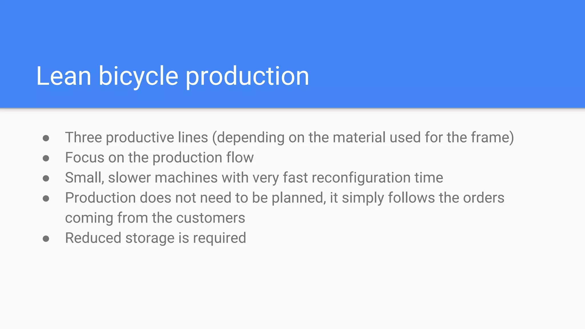 Lean bicycle production
● Three productive lines (depending on the material used for the frame)
● Focus on the production flow
● Small, slower machines with very fast reconfiguration time
● Production does not need to be planned, it simply follows the orders
coming from the customers
● Reduced storage is required
 