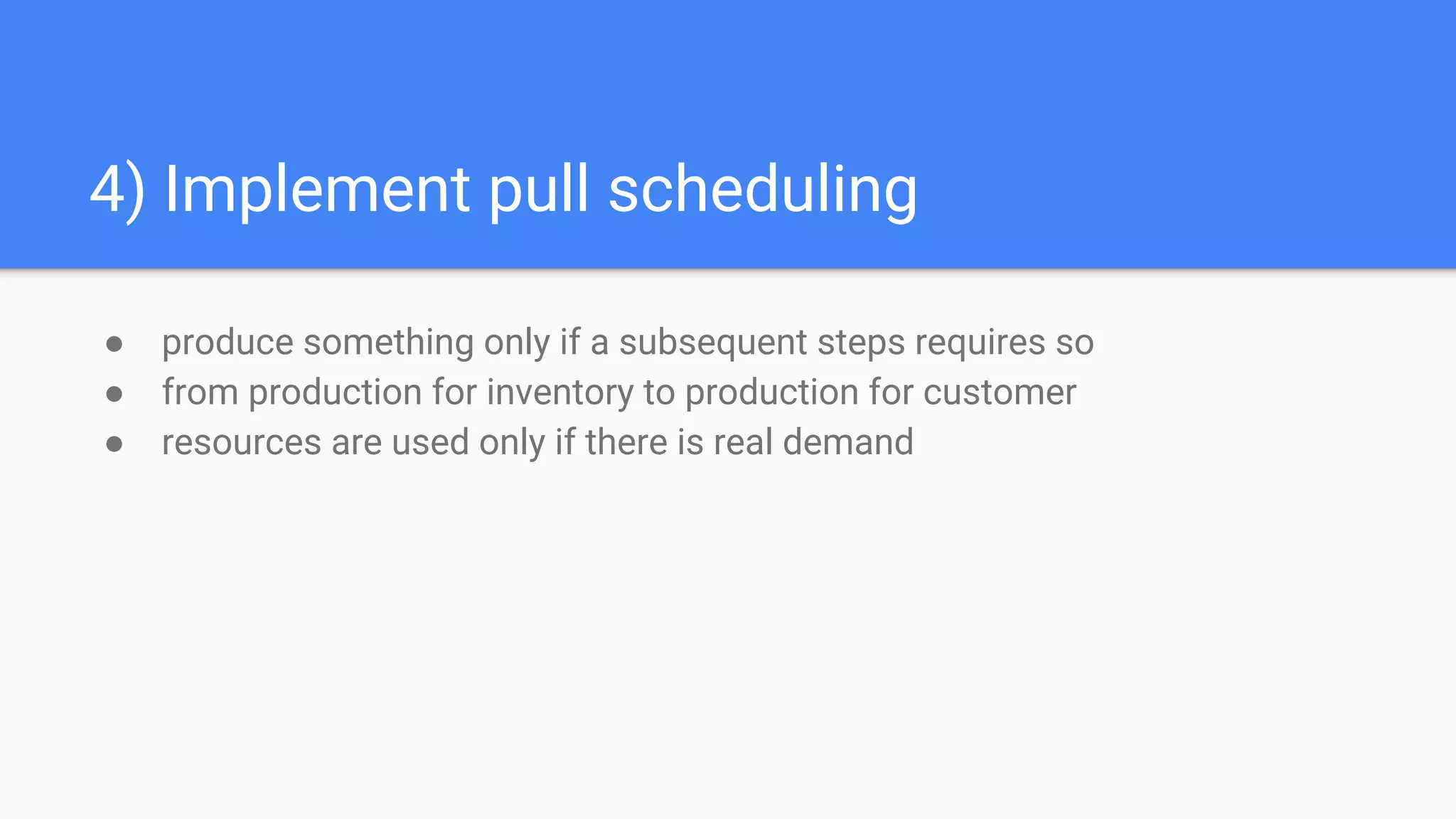 4) Implement pull scheduling
● produce something only if a subsequent steps requires so
● from production for inventory to production for customer
● resources are used only if there is real demand
 