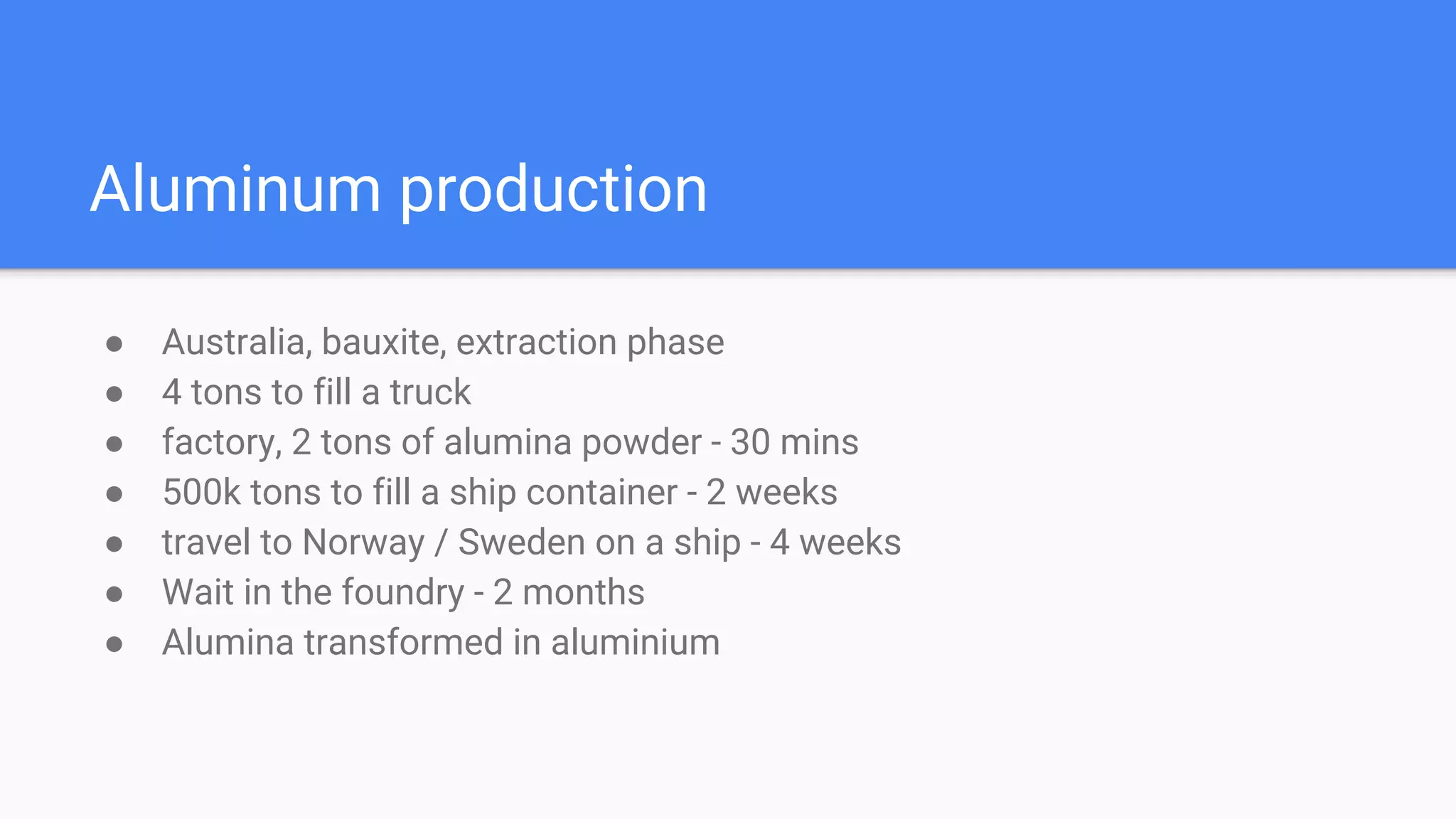 Aluminum production
● Australia, bauxite, extraction phase
● 4 tons to fill a truck
● factory, 2 tons of alumina powder - 30 mins
● 500k tons to fill a ship container - 2 weeks
● travel to Norway / Sweden on a ship - 4 weeks
● Wait in the foundry - 2 months
● Alumina transformed in aluminium
 