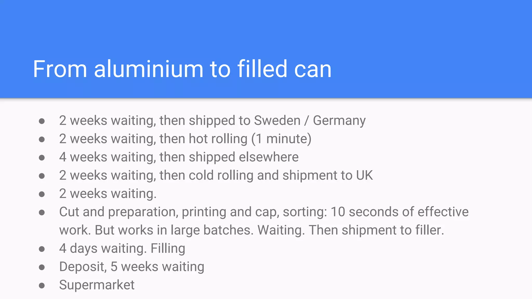 From aluminium to filled can
● 2 weeks waiting, then shipped to Sweden / Germany
● 2 weeks waiting, then hot rolling (1 minute)
● 4 weeks waiting, then shipped elsewhere
● 2 weeks waiting, then cold rolling and shipment to UK
● 2 weeks waiting.
● Cut and preparation, printing and cap, sorting: 10 seconds of effective
work. But works in large batches. Waiting. Then shipment to filler.
● 4 days waiting. Filling
● Deposit, 5 weeks waiting
● Supermarket
 