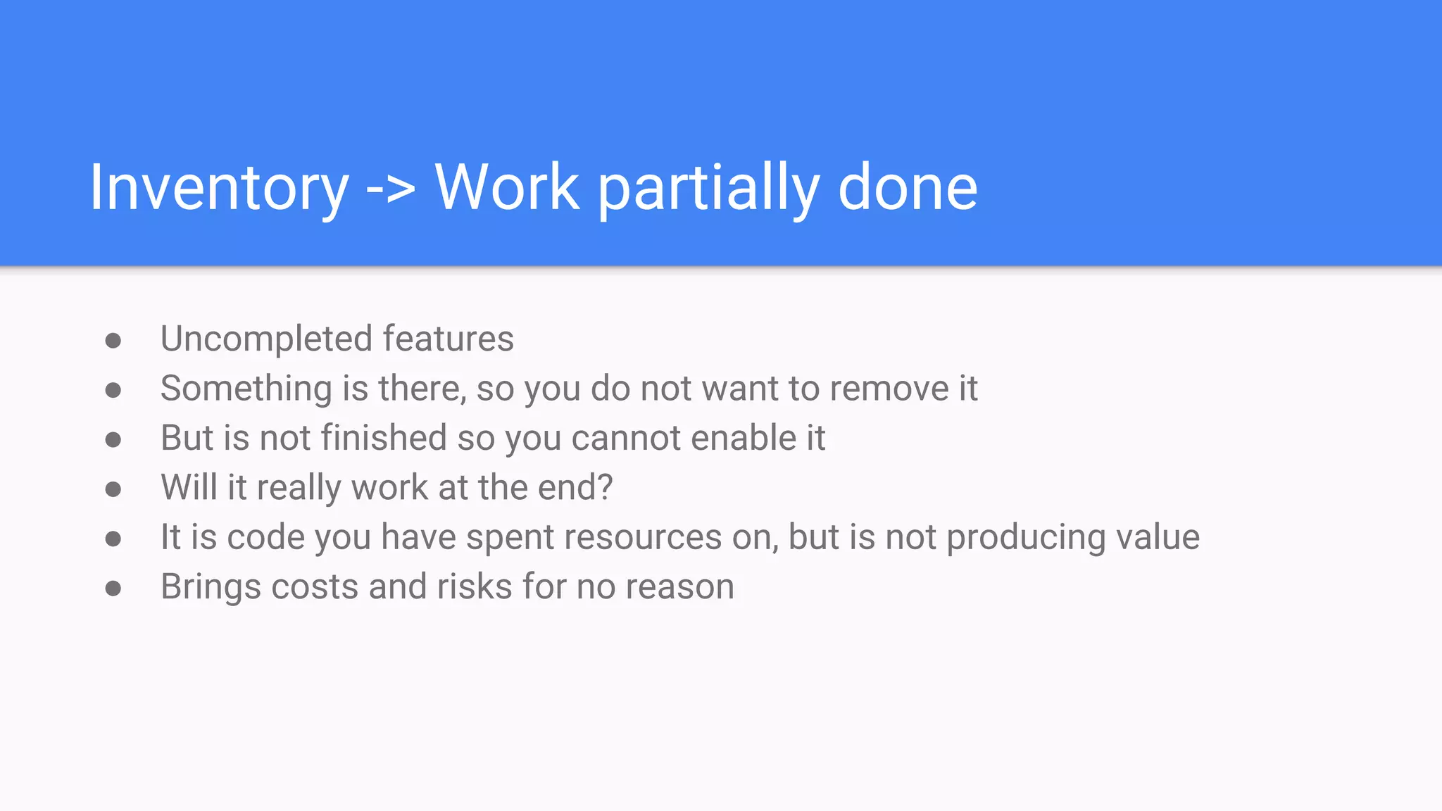 Inventory -> Work partially done
● Uncompleted features
● Something is there, so you do not want to remove it
● But is not finished so you cannot enable it
● Will it really work at the end?
● It is code you have spent resources on, but is not producing value
● Brings costs and risks for no reason
 