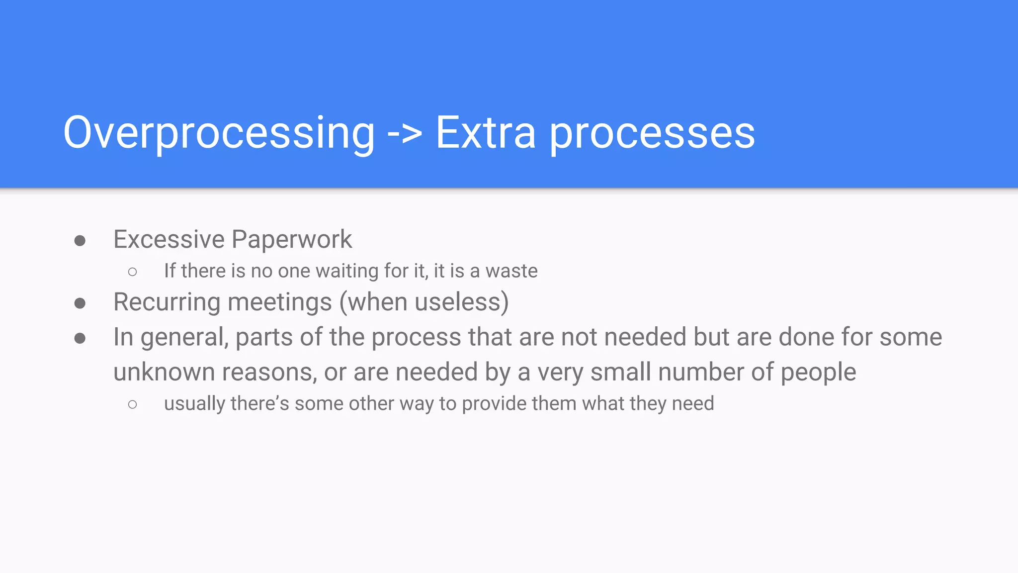 Overprocessing -> Extra processes
● Excessive Paperwork
○ If there is no one waiting for it, it is a waste
● Recurring meetings (when useless)
● In general, parts of the process that are not needed but are done for some
unknown reasons, or are needed by a very small number of people
○ usually there’s some other way to provide them what they need
 