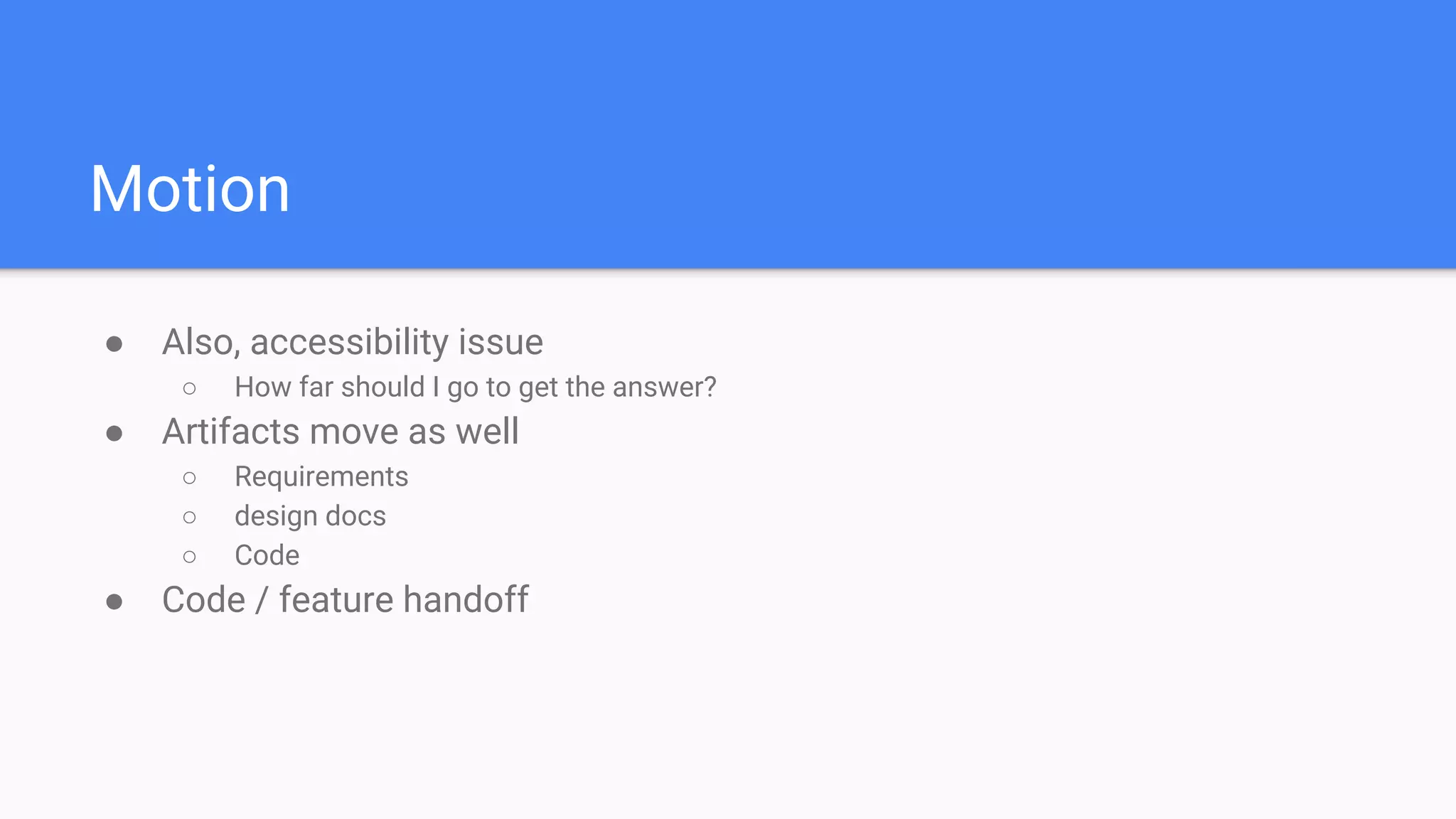 Motion
● Also, accessibility issue
○ How far should I go to get the answer?
● Artifacts move as well
○ Requirements
○ design docs
○ Code
● Code / feature handoff
 