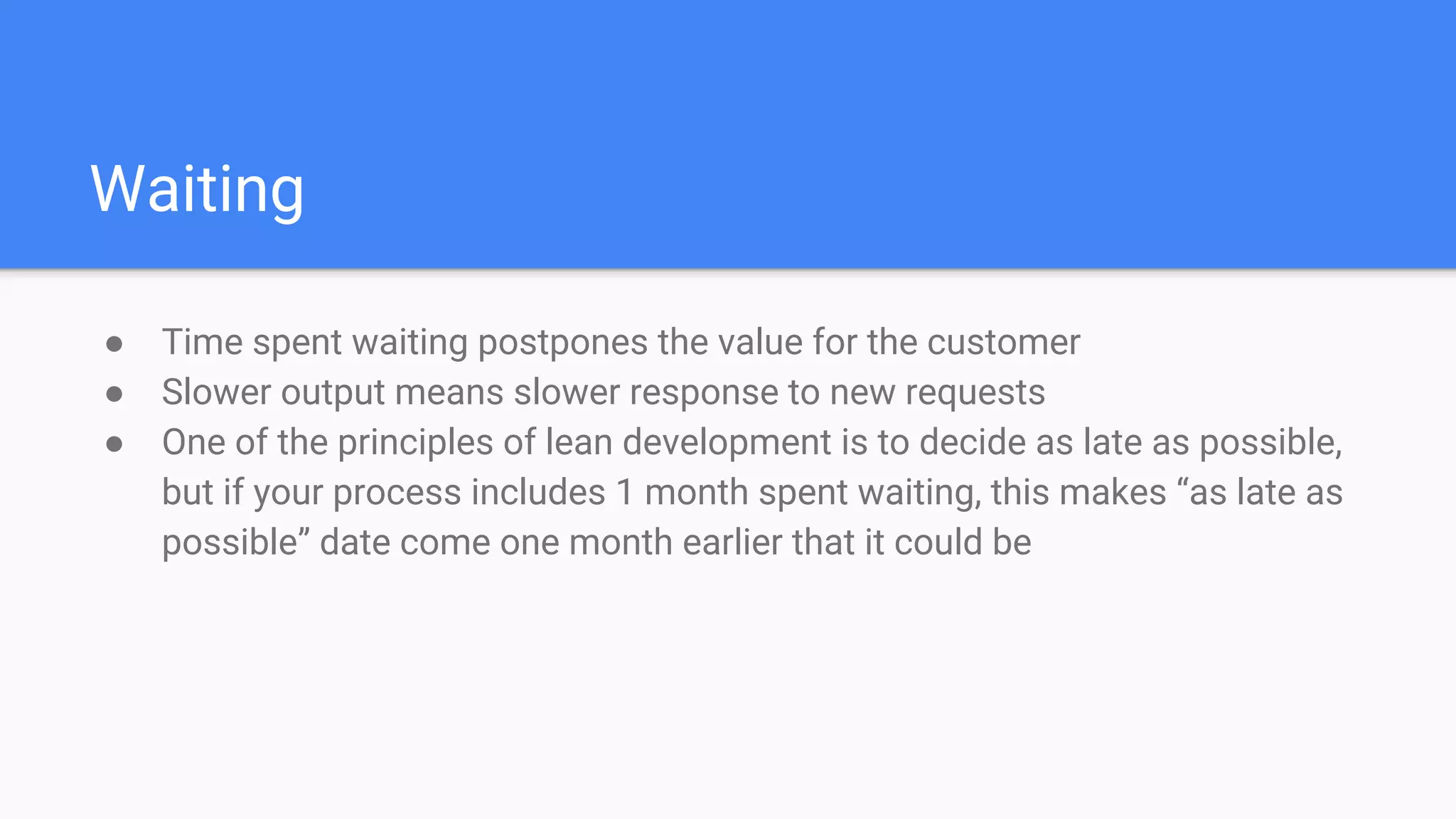 Waiting
● Time spent waiting postpones the value for the customer
● Slower output means slower response to new requests
● One of the principles of lean development is to decide as late as possible,
but if your process includes 1 month spent waiting, this makes “as late as
possible” date come one month earlier that it could be
 