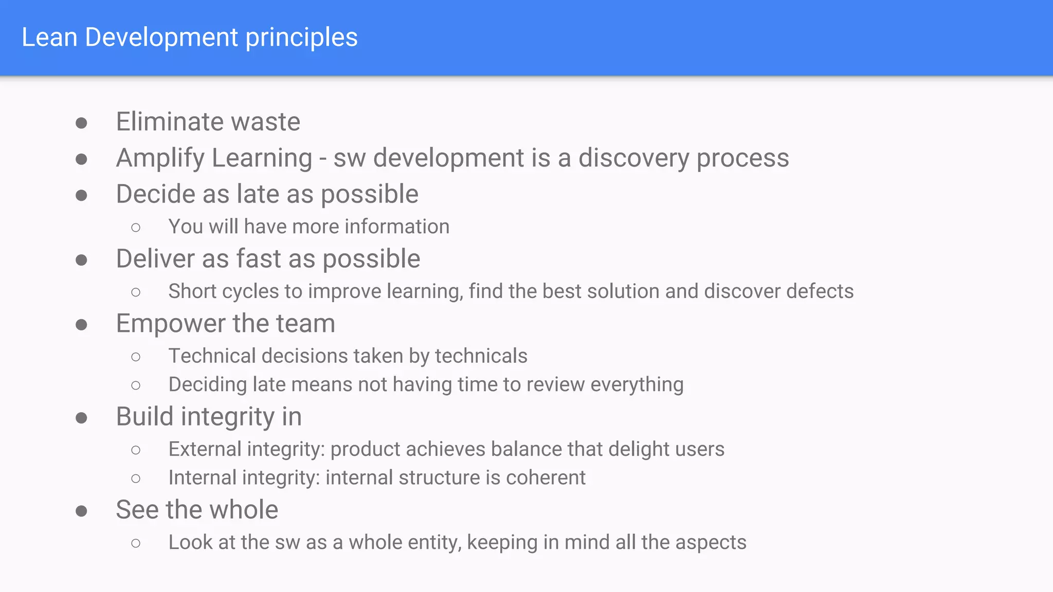 Lean Development principles
● Eliminate waste
● Amplify Learning - sw development is a discovery process
● Decide as late as possible
○ You will have more information
● Deliver as fast as possible
○ Short cycles to improve learning, find the best solution and discover defects
● Empower the team
○ Technical decisions taken by technicals
○ Deciding late means not having time to review everything
● Build integrity in
○ External integrity: product achieves balance that delight users
○ Internal integrity: internal structure is coherent
● See the whole
○ Look at the sw as a whole entity, keeping in mind all the aspects
 