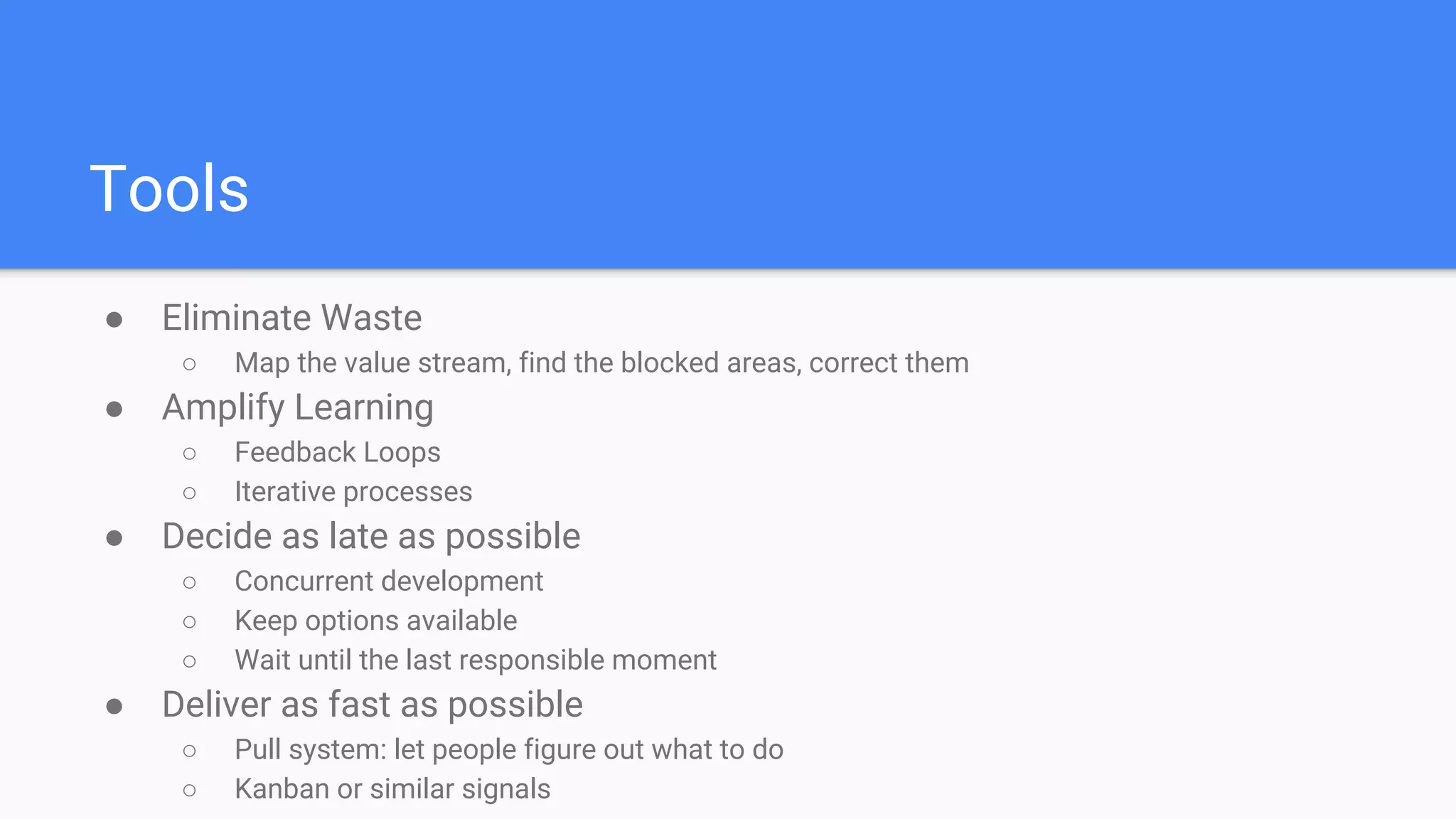 Tools
● Eliminate Waste
○ Map the value stream, find the blocked areas, correct them
● Amplify Learning
○ Feedback Loops
○ Iterative processes
● Decide as late as possible
○ Concurrent development
○ Keep options available
○ Wait until the last responsible moment
● Deliver as fast as possible
○ Pull system: let people figure out what to do
○ Kanban or similar signals
 