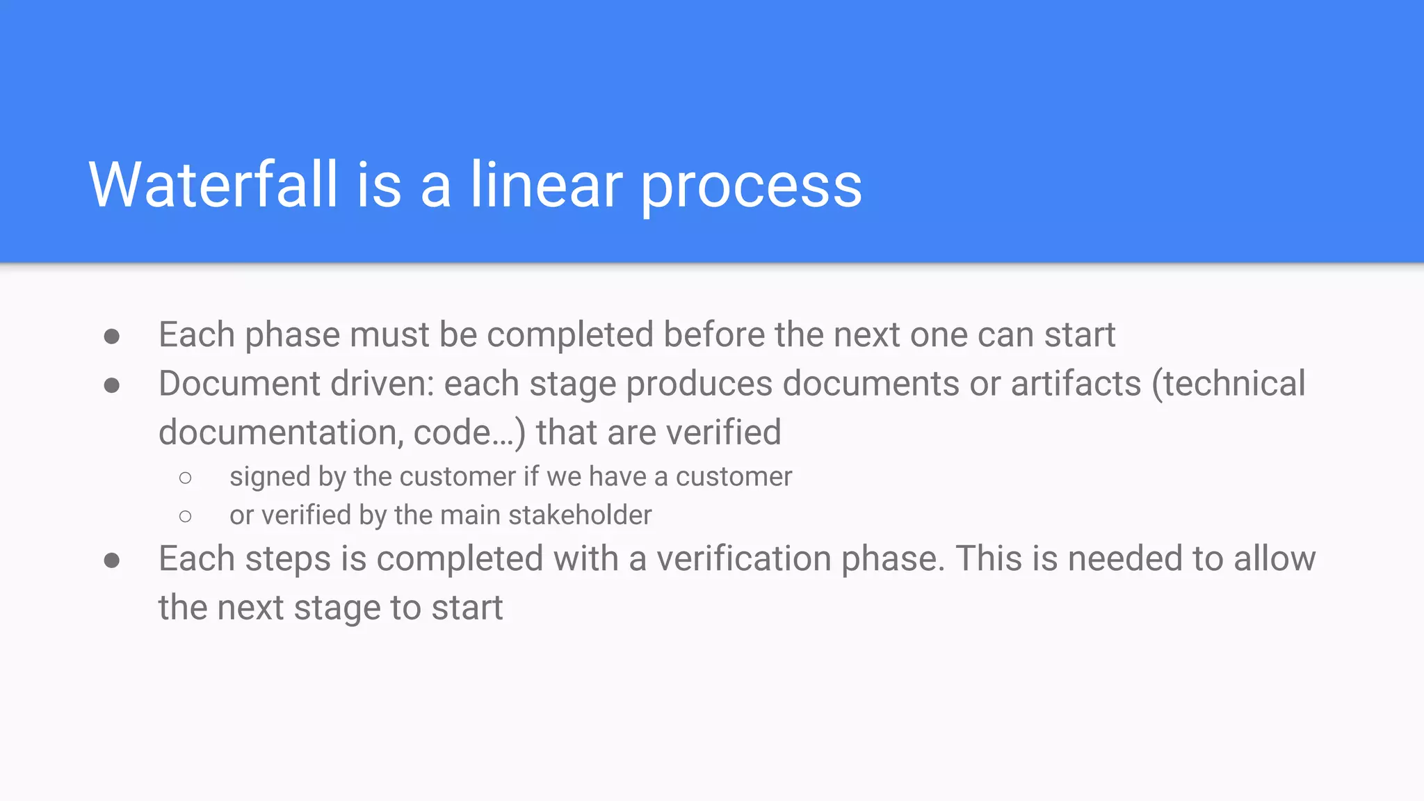 Waterfall is a linear process
● Each phase must be completed before the next one can start
● Document driven: each stage produces documents or artifacts (technical
documentation, code…) that are verified
○ signed by the customer if we have a customer
○ or verified by the main stakeholder
● Each steps is completed with a verification phase. This is needed to allow
the next stage to start
 
