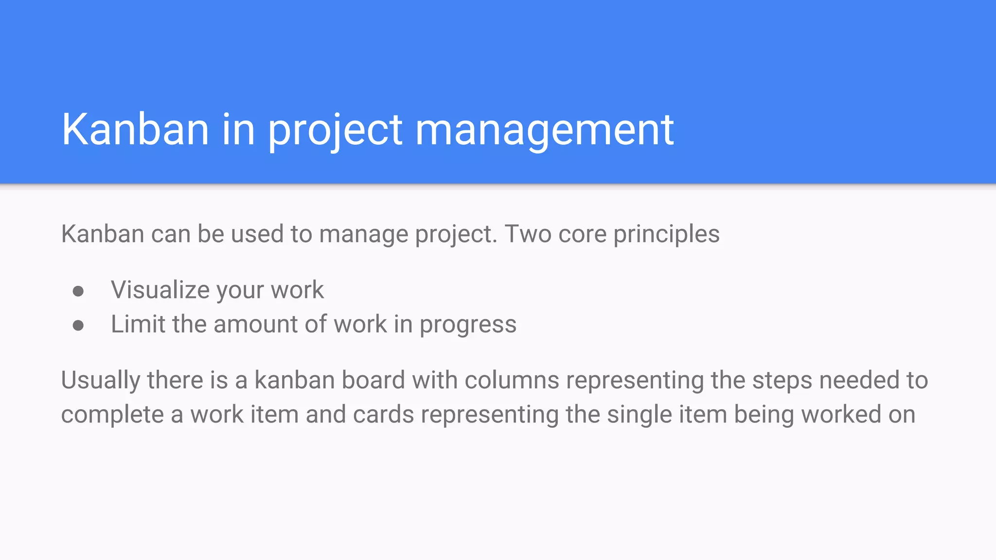 Kanban in project management
Kanban can be used to manage project. Two core principles
● Visualize your work
● Limit the amount of work in progress
Usually there is a kanban board with columns representing the steps needed to
complete a work item and cards representing the single item being worked on
 