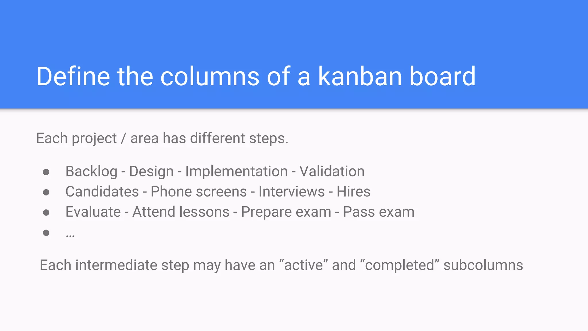 Define the columns of a kanban board
Each project / area has different steps.
● Backlog - Design - Implementation - Validation
● Candidates - Phone screens - Interviews - Hires
● Evaluate - Attend lessons - Prepare exam - Pass exam
● …
Each intermediate step may have an “active” and “completed” subcolumns
 