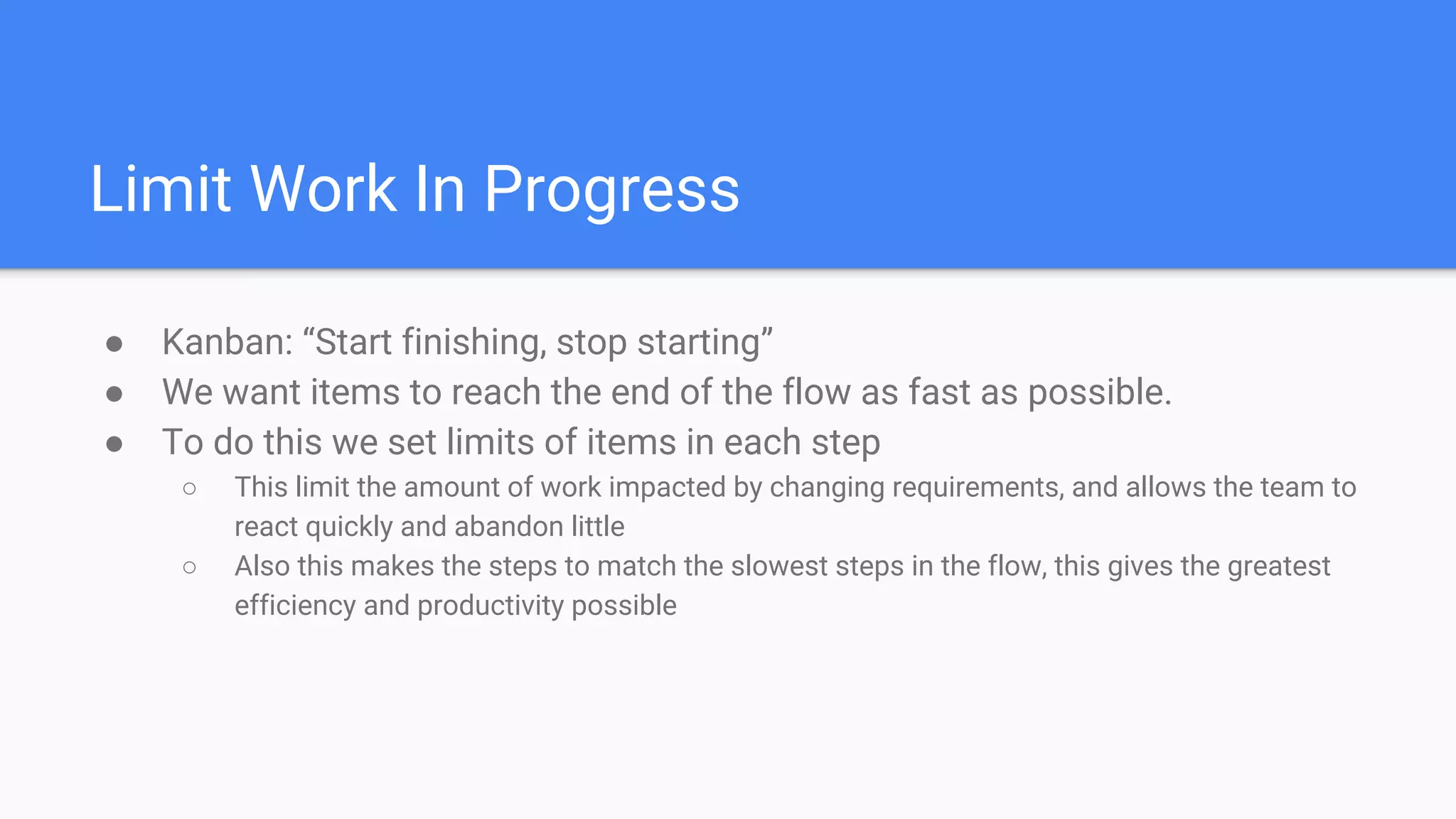 Limit Work In Progress
● Kanban: “Start finishing, stop starting”
● We want items to reach the end of the flow as fast as possible.
● To do this we set limits of items in each step
○ This limit the amount of work impacted by changing requirements, and allows the team to
react quickly and abandon little
○ Also this makes the steps to match the slowest steps in the flow, this gives the greatest
efficiency and productivity possible
 