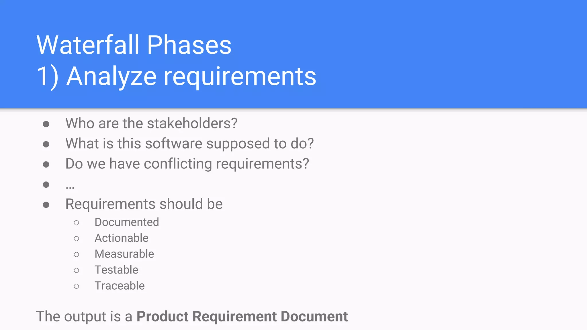 Waterfall Phases
1) Analyze requirements
● Who are the stakeholders?
● What is this software supposed to do?
● Do we have conflicting requirements?
● …
● Requirements should be
○ Documented
○ Actionable
○ Measurable
○ Testable
○ Traceable
The output is a Product Requirement Document
 