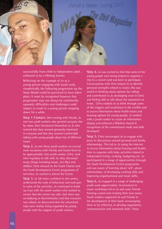 10.
successfully from child to independent adult ,
enthused to be a lifelong learner.
Reflecting on the example of Jo as a
young person engaging with youth work,
simplistically the following progression up the
Steps Model could be perceived to have taken
place. It must be recognised however that
progression may not always be consistently
upwards; difficulties and challenges could
impact to result in a young person stepping
down for a while.
Step 1 Contact. One evening with friends, Jo
met two youth workers who greeted everyone else
by name, then introduced themselves to Jo who
noticed that they seemed genuinely interested
in everyone and that they seemed comfortable
talking with young people about lots of different
issues.
Step 2. Jo met these youth workers on several
more occasions with friends and found them to
be approachable. One youth worker, Chris, took
time regularly to talk with Jo, they discussed
many things including music, Jo’s likes and
dislikes. Chris showed Jo the Youth Charter and
the Youth Development Centre programme of
activities. Jo started to attend the Centre.
Step 3. Jo felt more confident in the centre,
understood the code of behaviour and took part
in some of the activities. Jo continued to build
up trust with the youth workers who worked to
ensure that the centre was safe, that there was
no bullying or discrimination and that everyone
was valued. Jo discovered that the advertised
trips were mainly being organised by young
people with the support of youth workers.
Step 4. Jo was excited to find that some of the
young people were being helped to organise a
trip to a concert and was keen to participate.
Conversations with Chris helped Jo to identify
personal strengths related to music; this was
useful in thinking about options for college
and contributed to Jo developing trust in Chris
and feeling able to talk about the arguments at
home. Chris enabled Jo to think through some
of the triggers and resolutions to the conflict and
to access information about health issues and
housing options for young people. Jo worked
with a youth worker to create an information
display and achieved a Wiltshire Award in
recognition of the commitment made and skills
developed.
Step 5. Chris encouraged Jo to engage with
peers in discussions around personal and family
relationships. This led to Jo using the internet
to access information about housing and health,
then to organise with help, activities related to
independent living: cooking, budgeting etc. Jo
participated in a range of opportunities through
the Youth Development Centre programme
and was aware of learning about ‘self’, about
relationships, of developing cooking skills and
improving organisational and music skills.
Step 6. Jo engaged in a range of challenging
youth work opportunities. Involvement in
music workshops led to Jo and some friends
forming a band and creating their own music.
Youth workers supported Jo and friends in
the development of their band, encouraging
them to be reflective, to develop negotiation,
communication and teamwork skills. These
 