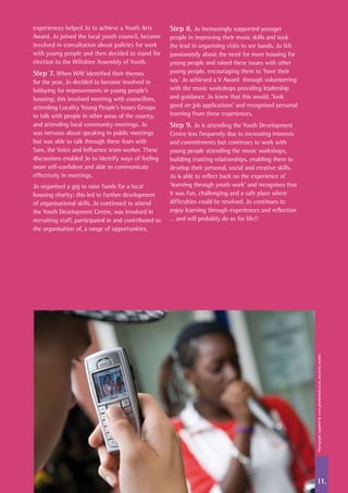 11.
experiences helped Jo to achieve a Youth Arts
Award. Jo joined the local youth council, became
involved in consultation about policies for work
with young people and then decided to stand for
election to the Wiltshire Assembly of Youth.
Step 7. When WAY identified their themes
for the year, Jo decided to become involved in
lobbying for improvements in young people’s
housing; this involved meeting with councillors,
attending Locality Young People’s Issues Groups
to talk with people in other areas of the county,
and attending local community meetings. Jo
was nervous about speaking in public meetings
but was able to talk through these fears with
Sam, the Voice and Influence team worker. These
discussions enabled Jo to identify ways of feeling
more self-confident and able to communicate
effectively in meetings.
Jo organised a gig to raise funds for a local
housing charity: this led to further development
of organisational skills. Jo continued to attend
the Youth Development Centre, was involved in
recruiting staff, participated in and contributed to
the organisation of, a range of opportunities.
Step 8. Jo increasingly supported younger
people in improving their music skills and took
the lead in organising visits to see bands. Jo felt
passionately about the need for more housing for
young people and raised these issues with other
young people, encouraging them to ‘have their
say.’ Jo achieved a V Award through volunteering
with the music workshops providing leadership
and guidance. Jo knew that this would, ‘look
good on job applications’ and recognised personal
learning from these experiences.
Step 9. Jo is attending the Youth Development
Centre less frequently due to increasing interests
and commitments but continues to work with
young people attending the music workshops,
building trusting relationships, enabling them to
develop their personal, social and creative skills.
Jo is able to reflect back on the experience of
‘learning through youth work’ and recognises that
it was fun, challenging and a safe place where
difficulties could be resolved. Jo continues to
enjoy learning through experiences and reflection
… and will probably do so for life!!
Photographsuppliedbywww.johnbirdsall.co.uk,posedbymodels.
 