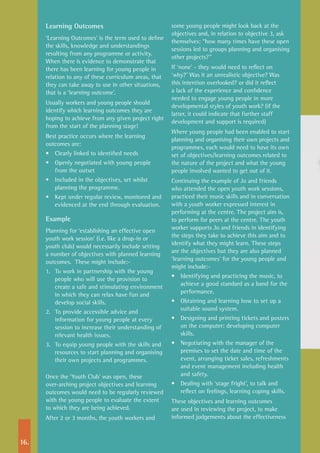 16.
Learning Outcomes
‘Learning Outcomes’ is the term used to define
the skills, knowledge and understandings
resulting from any programme or activity.
When there is evidence to demonstrate that
there has been learning for young people in
relation to any of these curriculum areas, that
they can take away to use in other situations,
that is a ‘learning outcome’.
Usually workers and young people should
identify which learning outcomes they are
hoping to achieve from any given project right
from the start of the planning stage!
Best practice occurs where the learning
outcomes are:
•	 Clearly linked to identified needs
•	 Openly negotiated with young people
from the outset
•	 Included in the objectives, set whilst
planning the programme.
•	 Kept under regular review, monitored and
evidenced at the end through evaluation.
Example
Planning for ‘establishing an effective open
youth work session’ (i.e. like a drop-in or
youth club) would necessarily include setting
a number of objectives with planned learning
outcomes. These might include:-
1.	 To work in partnership with the young
people who will use the provision to
create a safe and stimulating environment
in which they can relax have fun and
develop social skills.
2.	 To provide accessible advice and
information for young people at every
session to increase their understanding of
relevant health issues.
3.	 To equip young people with the skills and
resources to start planning and organising
their own projects and programmes.
Once the ‘Youth Club’ was open, these
over-arching project objectives and learning
outcomes would need to be regularly reviewed
with the young people to evaluate the extent
to which they are being achieved.
After 2 or 3 months, the youth workers and
some young people might look back at the
objectives and, in relation to objective 3, ask
themselves: “how many times have these open
sessions led to groups planning and organising
other projects?”
If ‘none’ - they would need to reflect on
‘why?’ Was it an unrealistic objective? Was
this intention overlooked? or did it reflect
a lack of the experience and confidence
needed to engage young people in more
developmental styles of youth work? (if the
latter, it could indicate that further staff
development and support is required)
Where young people had been enabled to start
planning and organising their own projects and
programmes, each would need to have its own
set of objectives/learning outcomes related to
the nature of the project and what the young
people involved wanted to get out of it.
Continuing the example of Jo and friends
who attended the open youth work sessions,
practiced their music skills and in conversation
with a youth worker expressed interest in
performing at the centre. The project aim is,
to perform for peers at the centre. The youth
worker supports Jo and friends in identifying
the steps they take to achieve this aim and to
identify what they might learn. These steps
are the objectives but they are also planned
‘learning outcomes’ for the young people and
might include:-
•	 Identifying and practicing the music, to
achieve a good standard as a band for the
performance.
•	 Obtaining and learning how to set up a
suitable sound system.
•	 Designing and printing tickets and posters
on the computer: developing computer
skills.
•	 Negotiating with the manager of the
premises to set the date and time of the
event, arranging ticket sales, refreshments
and event management including health
and safety.
•	 Dealing with ‘stage fright’, to talk and
reflect on feelings, learning coping skills.
These objectives and learning outcomes
are used in reviewing the project, to make
informed judgements about the effectiveness
 