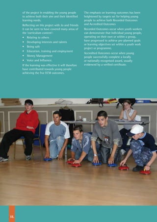 15.18.
of the project in enabling the young people
to achieve both their aim and their identified
learning needs.
Reflecting on this project with Jo and friends
it can be seen to have covered many areas of
the ‘curriculum content’:
•	 Relating to others
•	 Developing interests and talents
•	 Being safe
•	 Education, training and employment
•	 Money Management
•	 Voice and Influence.
If the learning was effective it will therefore
have contributed towards young people
achieving the five ECM outcomes.
The emphasis on learning outcomes has been
heightened by targets set for helping young
people to achieve both Recorded Outcomes
and Accredited Outcomes
Recorded Outcomes occur when youth workers
can demonstrate that individual young people,
operating on their own or within a group,
have progressed to achieve pre-planned goals
or learning objectives set within a youth work
project or programme.
Accredited Outcomes occur when young
people successfully complete a locally
or nationally recognised award, usually
evidenced by a verified certificate.
 