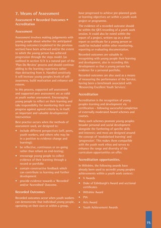 19.
7. Means of Assessment
Assessment • Recorded Outcomes •
Accreditation
Assessment
Assessment involves making judgements with
young people about whether the anticipated
learning outcomes (explained in the previous
section) have been achieved and/or the extent
to which the young person has achieved
progression through the steps model. (as
outlined in section 5) It is a natural part of the
‘Plan-Do Review’ process and should continue
adding to the learning experience rather
than detracting from it. Handled sensitively
it will increase young peoples levels of self-
awareness, build motivation and enhance self
esteem.
In this process, supported self assessment
and supported peer assessment are as valid
as youth worker assessment. Encouraging
young people to reflect on their learning and
take responsibility for monitoring their own
progress against agreed criteria is, in itself,
an important and valuable developmental
intervention
Best practice occurs when the methods of
assessment used, are designed to:
•	 include different perspectives (self, peers,
youth workers, and others who may be
in a position to evidence change and
learning);
•	 be reflective, continuous or on-going
rather than reliant on end-testing;
•	 encourage young people to collect
evidence of their learning through a
record or portfolio
•	 contain constructive feedback which
can contribute to learning and further
development
•	 provide evidence towards a ‘Recorded’
and/or ‘Accredited’ Outcome.
Recorded Outcomes
Recorded outcomes occur when youth workers
can demonstrate that individual young people,
operating on their own or within a group,
have progressed to achieve pre-planned goals
or learning objectives set within a youth work
project or programme.
The evidence of a recorded outcome should
be within the QES recording of a youth work
session. It could also be noted within the
report of a project, written-up as a short
report or certificate for a young person or
could be included within other monitoring,
reporting or evaluating documentation.
Recorded outcomes are valuable in
recognising with young people their learning
and development, also in recording this
development so that a young person has
evidence for a personal portfolio.
Recorded outcomes are also used as a means
of measuring the performance of the Service,
having been a benchmark associated with
‘Resourcing Excellent Youth Services’.
Accreditation
Accreditation is the recognition of young
peoples learning and development via
certification - following successful completion
of externally moderated Award schemes and
courses.
Many such schemes promote young peoples
broader personal and social development
alongside the furthering of specific skills
and interests; and most are designed around
the concept of ‘modularised learning’ and
‘progression’. This makes them compatible
with the youth work ethos and serves to
enhance the range and diversity of the
curriculum opportunities on offer.
Accreditation opportunities.
In Wiltshire, the following awards have
already been used to accredit young peoples
achievements within a youth work context:
•	 V Awards
•	 Duke of Edinburgh’s Award and sectional
certificates
•	 Wiltshire Award
•	 PIA
•	 Arts Award
•	 Youth Achievement Awards
 