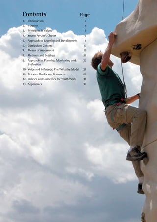 Contents	 Page
1. 	 Introduction 	 4
2. 	 Purpose 	 6
3. 	 Principles & Values	 6
4. 	 Young Person’s Charter	 7
5. 	 Approach to Learning and Development 	 8
6. 	 Curriculum Content	 13
7. 	 Means of Assessment	 19
8. 	 Methods and Settings	 21
9. 	 Approach to Planning, Monitoring and 	 22
Evaluation
10. 	Voice and Influence: The Wiltshire Model	 27
11. 	Relevant Books and Resources	 28
12. 	Policies and Guidelines for Youth Work	 31
13. 	Appendices	 32
 