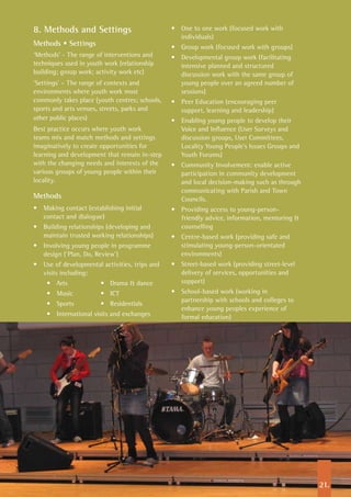 8. Methods and Settings
Methods • Settings
‘Methods’ - The range of interventions and
techniques used in youth work (relationship
building; group work; activity work etc)
‘Settings’ – The range of contexts and
environments where youth work most
commonly takes place (youth centres; schools,
sports and arts venues, streets, parks and
other public places)
Best practice occurs where youth work
teams mix and match methods and settings
imaginatively to create opportunities for
learning and development that remain in-step
with the changing needs and interests of the
various groups of young people within their
locality.
Methods
•	 Making contact (establishing initial
contact and dialogue)
•	 Building relationships (developing and
maintain trusted working relationships)
•	 Involving young people in programme
design (‘Plan, Do, Review’)
•	 Use of developmental activities, trips and
visits including:
•	 Arts	 •	 Drama & dance
•	 Music	 •	 ICT
•	 Sports	 •	 Residentials
•	 International visits and exchanges	
•	 One to one work (focused work with
individuals)
•	 Group work (focused work with groups)
•	 Developmental group work (facilitating
intensive planned and structured
discussion work with the same group of
young people over an agreed number of
sessions)
•	 Peer Education (encouraging peer
support, learning and leadership)
•	 Enabling young people to develop their
Voice and Influence (User Surveys and
discussion groups, User Committees,
Locality Young People’s Issues Groups and
Youth Forums)
•	 Community Involvement: enable active
participation in community development
and local decision-making such as through
communicating with Parish and Town
Councils.
•	 Providing access to young-person-
friendly advice, information, mentoring &
counselling
•	 Centre-based work (providing safe and
stimulating young-person-orientated
environments)
•	 Street-based work (providing street-level
delivery of services, opportunities and
support)
•	 School-based work (working in
partnership with schools and colleges to
enhance young peoples experience of
formal education)
21.
 