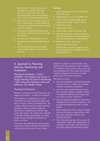 22.
•	 Multi-agency / interdisciplinary work
(working in partnership with other
agencies to enrich the youth work
curriculum and/or link young people to
other sources or learning and support).
•	 Targeted work (with a specific group who
have a shared need or interest which can
effectively be addressed through working
with them together.
•	 Volunteering (supporting young people
to volunteer within the Service and wider
community)
•	 Workshop style learning opportunities
•	 Accreditation (accredited programmes of
work)
•	 Advocacy (protecting and promoting
young people’s rights, entitlements and
interests)
Settings
•	 Youth development centres, youth clubs
and youth cafes
•	 Mobile projects such as The ROMP bus
•	 Streets, parks and other public spaces
where young people choose to gather
•	 Community centres
•	 Schools and colleges
•	 Sports, leisure centres and night clubs
•	 Faith based premises, such as a church
hall. (These premises are more frequently
used by voluntary youth organisations.)
•	 Residential centres and camps
·	 Outdoor education centres
·	 Other settings visited by groups as part
of their programme, including venues for
international work
9. Approach to Planning,
Delivery Monitoring and
Evaluation
Planning & Evaluation • Tools •
NAOMIE • The Double Loop Process •
Project Planning Pro forma • Monitoring
• QES • Provision Planning • Voice and
Influence: The Wiltshire Model
Planning & Evaluation
Effective curriculum-led youth work does not
happen by accident – it needs to be planned.
The importance of planning can not be
overstated! Even that element of youth work
that is ‘reactive’ needs to be planned for - the
example offered in section 6 under Learning
Outcomes, which is included within the
planning for establishing an effective open
youth work session, the setting of an objective
to do with creating opportunities for young
people to work through issues that are of
concern to them.
This means that although the youth workers
could not have been expected to predict the
exact nature and content of issues young
people were going to raise with them, they
had never-the-less planned for this to feature
as a function of the sessions; and as such, will
have anticipated the time, space and resources
needed to engage in one to one, or small
group work as and when necessary.
Best practice occurs:
•	 when an ‘immediate’ sessional programme
is seen to fit into a ‘longer term’ weekly,
monthly or quarterly programme.
•	 when the young people themselves have
been actively engaged, alongside workers,
in programme planning and design, they
are creators not just consumers.
•	 when the planned programme represents a
thoughtful and considered response to the
assessed developmental needs of young
people.
•	 When programmes offer a range of broad,
diverse and inclusive opportunities which
have been designed to lead to clear
learning outcomes.
•	 When the planning takes into account the
contribution which other organisations or
colleagues could make to the delivery of
the project through partnership working.
 