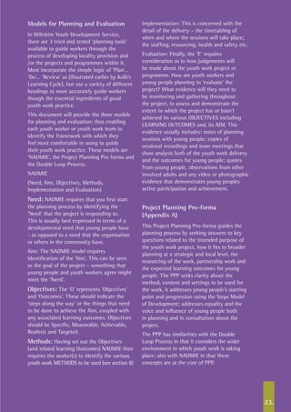 23.
Models for Planning and Evaluation
In Wiltshire Youth Development Service,
there are 3 tried and tested ‘planning tools’
available to guide workers through the
process of developing locality provision and
/or the projects and programmes within it.
Most incorporate the simple logic of ‘Plan’…
‘Do’… ‘Review’ as (illustrated earlier by Kolb’s
Learning Cycle), but use a variety of different
headings to more accurately guide workers
though the essential ingredients of good
youth work practice.
This document will provide the three models
for planning and evaluation; thus enabling
each youth worker or youth work team to
identify the framework with which they
feel most comfortable in using to guide
their youth work practice. These models are
‘NAOMIE’, the Project Planning Pro forma and
the Double Loop Process.
NAOMIE
(Need, Aim, Objectives, Methods,
Implementation and Evaluation)
Need: NAOMIE requires that you first start
the planning process by identifying the
‘Need’ that the project is responding to.
This is usually best expressed in terms of a
developmental need that young people have
- as opposed to a need that the organisation
or others in the community have.
Aim: The NAOMIE model requires
identification of the ‘Aim’. This can be seen
as the goal of the project – something that
young people and youth workers agree might
meet the ‘Need’.
Objectives: The ‘O’ represents ‘Objectives’
and ‘Outcomes’. These should indicate the
‘steps along the way’ or the things that need
to be done to achieve the Aim, coupled with
any associated learning outcomes. Objectives
should be Specific, Measurable, Achievable,
Realistic and Targeted.
Methods: Having set out the Objectives
(and related learning Outcomes) NAOMIE then
requires the worker(s) to identify the various
youth work METHODS to be used (see section 8)
Implementation: This is concerned with the
detail of the delivery – the timetabling of
when and where the sessions will take place;
the staffing, resourcing, health and safety etc.
Evaluation: Finally, the ‘E’ requires
consideration as to how judgements will
be made about the youth work project or
programme. How are youth workers and
young people planning to ‘evaluate’ the
project? What evidence will they need to
be monitoring and gathering throughout
the project, to assess and demonstrate the
extent to which the project has or hasn’t
achieved its various OBJECTIVES including
LEARNING OUTCOMES and, its AIM. This
evidence usually includes: notes of planning
sessions with young people; copies of
sessional recordings and team meetings that
show analysis both of the youth work delivery
and the outcomes for young people; quotes
from young people, observations from other
involved adults and any video or photographic
evidence that demonstrates young peoples
active participation and achievement.
Project Planning Pro-forma
(Appendix A)
This Project Planning Pro-forma guides the
planning process by seeking answers to key
questions related to the intended purpose of
the youth work project, how it fits to broader
planning at a strategic and local level, the
resourcing of the work, partnership work and
the expected learning outcomes for young
people. The PPP seeks clarity about the
method, content and settings to be used for
the work, it addresses young people’s starting
point and progression using the Steps Model
of Development; addresses equality and the
voice and influence of young people both
in planning and in consultation about the
project.
The PPP has similarities with the Double
Loop Process in that it considers the wider
environment in which youth work is taking
place; also with NAOMIE in that these
concepts are at the core of PPP.
 