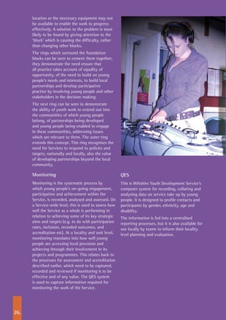 26.
location or the necessary equipment may not
be available to enable the work to progress
effectively. A solution to the problem is most
likely to be found by giving attention to the
‘block’ which is causing the difficulty, rather
than changing other blocks.
The rings which surround the foundation
blocks can be seen to cement them together;
they demonstrate the need ensure that
all practice takes account of equality of
opportunity, of the need to build on young
people’s needs and interests, to build local
partnerships and develop participative
practice by involving young people and other
stakeholders in the decision making.
The next ring can be seen to demonstrate
the ability of youth work to extend out into
the communities of which young people
belong, of partnerships being developed
and young people being enabled to engage
in these communities, addressing issues
which are relevant to them. The outer ring
extends this concept. This ring recognises the
need for Services to respond to policies and
targets, nationally and locally, also the value
of developing partnerships beyond the local
community.
Monitoring
Monitoring is the systematic process by
which young people’s on-going engagement,
participation and achievement within the
Service, is recorded, analysed and assessed. On
a Service-wide level, this is used to assess how
well the Service as a whole is performing in
relation to achieving some of its key strategic
aims and targets (e.g. to do with participation
rates, inclusion, recorded outcomes, and
accreditation etc). At a locality and unit level,
monitoring translates into how well young
people are accessing local provision and
achieving through their involvement in its
projects and programmes. This relates back to
the processes for assessment and accreditation
described earlier, which need to be captured,
recorded and reviewed if monitoring is to be
effective and of any value. The QES system
is used to capture information required for
monitoring the work of the Service.
QES
This is Wiltshire Youth Development Service’s
computer system for recording, collating and
analysing data on service take up by young
people. It is designed to profile contacts and
participants by gender, ethnicity, age and
disability.
The information is fed into a centralised
reporting processes, but it is also available for
use locally by teams to inform their locality
level planning and evaluation.
 