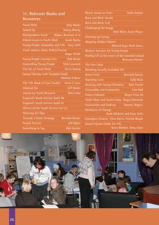 11. Relevant Books and
Resources
Youth Work	 Tony Banks
Joined Up	 Danny Brierly
Multiproblem Youth	 Biglan, Brennan et al
Ethical Issues in Youth Work	 Sarah Banks
Young People, Inequality and Y.W.	 Jony Jeffs
Youth Justice. Ideas, Policy,Practice	
	 Roger Smith
Young People Leaving Care	 Bob Broad
Counselling Young People	 Nick Luxmore
The Art of Youth Work	 Kerry Young
Group Therapy with Troubled Youth	
	 Sheldon D Rose
The Y.W. Book of Case Studies	 Steve L Case
Informal Ed.	 Jeff Banks
Joined Up Youth Research	 Bob Coles
England’s Youth Service Audit 98	
England’s Youth Service Audit 01
History of the Youth Service vol 1/2	
Planning the Way
Towards a Youth Strategy	 Bernard Davies
Fourth Partner	 Jeff Baker
Something to Say	 Rob Hunter
Blood, Sweat an Tears	 Stella Dadzie
Born and Bred. (book)
Born and Bred. (cd)
Challenging the Image	
	 Debi Roker, Katie Player
Growing up Caring
Mapping Hidden Talents		
	 Richard Ings, Ruth Jones
Modern Services for Young People
Putting Y.P. at the centre of the extended school
	 Bronwen Hunter
The Next Step
Reaching Socially Excluded Y.P.
Street Cred	 Bernard Davies
Touching Lives	 Celia Rose
Working with Young Offenders	 Nick Farrell
Citizenship and Community	 Tom Hall
Voices Unheard	 Roger Frost ed
Youth Work and Youth Crime	 Angie Edmunds
Evaluations and Endings	 Vanessa Rogers
Architects of Change	
	 Ruth Gilchrist and Tony Jeffs
Emergent Citizens	 Clive Herns, Patrick Roach
Good Practice Guide for Y.W. 	
	 Steve Beebee, Terry Cane
28.
 