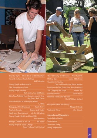 Hear by Right	 Harry Wade and Bill Badham
Towards Inclusive Youth Policies	
	 Gill Valentine
Young People as Researchers	
The Routes Project Team
Young People’s Voices	
	 Ruth Listen, Sue Middleton
Who Says Nothing Ever Happens Around Here	
	 Ray Fabes, Bob Payne
Youth Lifestyles in a Changing World	
	 S. Miles
Pedagogy of the Oppressed	 Paulo Freire
Youth in Society	 Roache and Tucker
Adolescent Development	 ed. Gerald Adams
Young People, Health and Familylife	
	 Julia Brannen
Refugee Children in the UK	 Jill Rutter
Young People & Social Change	
	 Andy Furlong, Fred Cartmel
‘Race’ Ethnicity & Difference	 Peter Ratcliffe
Chilling Out	 Shane J Blackman
Transition in Context	
	 Clare Holdsworth and David Morgan
Principles of Child Protection	 Anne Lawrence
The Company She Keeps	 Valerie Hey
Social Exclusion	 David Bryne
Children, Family and the State	
	 David William Archard	
Groupwork Skills and Theory		
	 Margaret Hough
Youth and Crime	 John Muncie
Journals and Magazines		
Youth Policy Update
Youth Action
Youth and Policy
Young People Now
29.
 