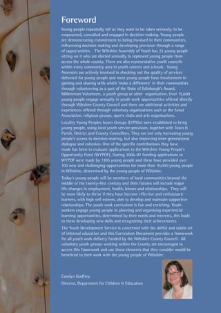 Foreword
Young people repeatedly tell us they want to be taken seriously, to be
empowered, consulted and engaged in decision-making. Young people
are demonstrating commitment to being involved in their communities,
influencing decision making and developing provision through a range
of opportunities. The Wiltshire Assembly of Youth has 22 young people
sitting on it who are elected annually to represent young people from
across the whole county. There are also representative youth councils
within every community area in youth centres and schools. Young
Assessors are actively involved in checking out the quality of services
delivered for young people and most young people have involvement in
gaining and sharing skills which ‘make a difference’ in their communities
through volunteering as a part of the Duke of Edinburgh’s Award,
Millennium Volunteers, a youth group or other organisation. Over 15,600
young people engage annually in youth work opportunities offered directly
through Wiltshire County Council and there are additional activities and
experiences offered through voluntary organisations such as the Scout
Association, religious groups, sports clubs and arts organisations.
Locality Young Peoples Issues Groups (LYPIGs) were established to bring
young people, using local youth service provision, together with Town &
Parish, District and County Councillors. They are not only increasing young
people’s access to decision-making, but also improving inter-generational
dialogue and cohesion. One of the specific contributions they have
made has been to evaluate applications to the Wiltshire Young People’s
Opportunity Fund (WYPOF). During 2006-07 funding applications to
WYPOF were made by 1305 young people and these have provided over
100 new and challenging opportunities for more than 10,000 young people
in Wiltshire, determined by the young people of Wiltshire.
Today’s young people will be members of local communities beyond the
middle of the twenty-first century and their futures will include major
life-changes in employment, health, leisure and relationships. They will
be most likely to thrive if they have become effective and enthusiastic
learners, with high self-esteem, able to develop and maintain supportive
relationships. The youth work curriculum is fun and enriching. Youth
workers engage young people in planning and organising experiential
learning opportunities, determined by their needs and interests, this leads
to them developing new skills and recognizing their achievements.
The Youth Development Service is concerned with the skilful and subtle art
of informal education and this Curriculum Document provides a framework
for all youth work delivery funded by the Wiltshire County Council. All
voluntary youth groups working within the County are encouraged to
access this framework and use those elements that they consider would be
beneficial to their work with the young people of Wiltshire.
Carolyn Godfrey
Director, Department for Children & Education
 