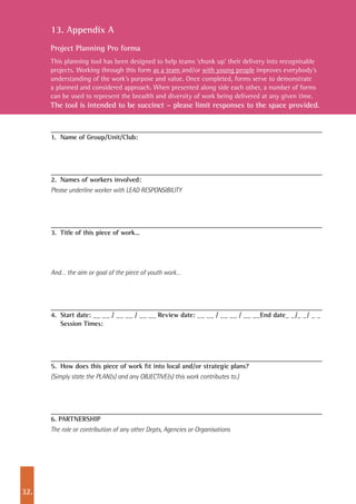 32.
13. Appendix A
Project Planning Pro forma
This planning tool has been designed to help teams ‘chunk up’ their delivery into recognisable
projects. Working through this form as a team and/or with young people improves everybody’s
understanding of the work’s purpose and value. Once completed, forms serve to demonstrate
a planned and considered approach. When presented along side each other, a number of forms
can be used to represent the breadth and diversity of work being delivered at any given time.
The tool is intended to be succinct – please limit responses to the space provided.
1. 	Name of Group/Unit/Club:
2. 	Names of workers involved:
Please underline worker with LEAD RESPONSIBILITY
3. 	Title of this piece of work…
And… the aim or goal of the piece of youth work…
4. 	Start date: __ __ / __ __ / __ __ Review date: __ __ / __ __ / __ __End date_ _/_ _/ _ _
Session Times:
5. 	How does this piece of work fit into local and/or strategic plans?
(Simply state the PLAN(s) and any OBJECTIVE(s) this work contributes to.)
6. PARTNERSHIP
The role or contribution of any other Depts, Agencies or Organisations
 